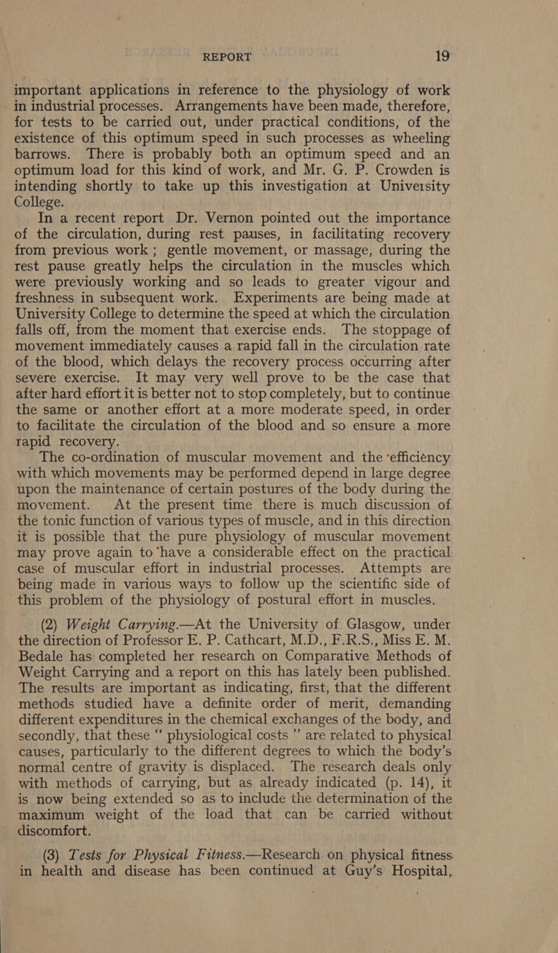 important applications in reference to the physiology of work in industrial processes. Arrangements have been made, therefore, for tests to be carried out, under practical conditions, of the existence of this optimum speed in such processes as wheeling barrows. There is probably both an optimum speed and an optimum load for this kind of work, and Mr. G. P. Crowden is intending shortly to take up this investigation at University College. In a recent report Dr. Vernon pointed out the importance of the circulation, during rest pauses, in facilitating recovery from previous work ; gentle movement, or massage, during the rest pause greatly helps the circulation in the muscles which were previously working and so leads to greater vigour and freshness in subsequent work. Experiments are being made at University College to determine the speed at which the circulation falls off, from the moment that exercise ends. The stoppage of movement immediately causes a rapid fall in the circulation rate of the blood, which delays the recovery process occurring after severe exercise. It may very well prove to be the case that after hard effort it is better not to stop completely, but to continue the same or another effort at a more moderate speed, in order to facilitate the circulation of the blood and so ensure a more rapid recovery. The co-ordination of muscular movement and the ‘efficiency with which movements may be performed depend in large degree upon the maintenance of certain postures of the body during the movement. At the present time there is much discussion of the tonic function of various types of muscle, and in this direction it is possible that the pure physiology of muscular movement may prove again to ‘have a considerable effect on the practical case of muscular effort in industrial processes. Attempts are being made in various ways to follow up the scientific side of this problem of the physiology of postural effort in muscles. (2) Weight Carrying.—At the University of Glasgow, under the direction of Professor E. P. Cathcart, M.D., F.R.S., Miss E. M. Bedale has completed her research on Comparative Methods of Weight Carrying and a report on this has lately been published. The results are important as indicating, first, that the different methods studied have a definite order of merit, demanding different expenditures in the chemical exchanges of the body, and secondly, that these “ physiological costs *’ are related to physical causes, particularly to the different degrees to which the body’s normal centre of gravity is displaced. The research deals only with methods of carrying, but as already indicated (p. 14), it is now being extended so as to include the determination of the maximum weight of the load that can be carried without discomfort. (3) Tests for Physical Fitness.—Research on physical fitness in health and disease has been continued at Guy’s Hospital,
