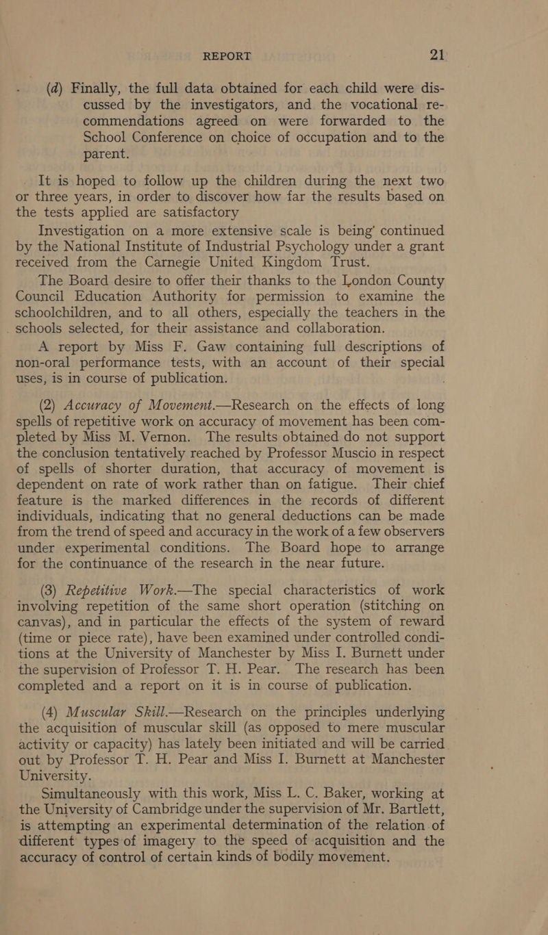 (d) Finally, the full data obtained for each child were dis- cussed by the investigators, and the vocational re- commendations agreed on were forwarded to the School Conference on choice of occupation and to the parent. It is hoped to follow up the children during the next two or three years, in order to discover how far the results based on the tests applied are satisfactory Investigation on a more extensive scale is being’ continued by the National Institute of Industrial Psychology under a grant received from the Carnegie United Kingdom Trust. The Board desire to offer their thanks to the London County Council Education Authority for permission to examine the schoolchildren, and to all others, especially the teachers in the _ schools selected, for their assistance and collaboration. A report by Miss F. Gaw containing full descriptions of non-oral performance tests, with an account of their special uses, is in course of publication. (2) Accuracy of Movement.—Research on the effects of long spells of repetitive work on accuracy of movement has been com- pleted by Miss M. Vernon. The results obtained do not support the conclusion tentatively reached by Professor Muscio in respect of spells of shorter duration, that accuracy of movement is dependent on rate of work rather than on fatigue. Their chief feature is the marked differences in the records of different individuals, indicating that no general deductions can be made from the trend of speed and accuracy in the work of a few observers under experimental conditions. The Board hope to arrange for the continuance of the research in the near future. (3) Repetitive Work.—The special characteristics of work involving repetition of the same short operation (stitching on canvas), and in particular the effects of the system of reward (time or piece rate), have been examined under controlled condi- tions at the University of Manchester by Miss I. Burnett under the supervision of Professor T. H. Pear. The research has been completed and a report on it is in course of publication. (4) Muscular Skill—Research on the principles underlying the acquisition of muscular skill (as opposed to mere muscular activity or capacity) has lately been initiated and will be carried. out by Professor T. H. Pear and Miss I. Burnett at Manchester University. Simultaneously with this work, Miss L. C. Baker, 2 ote at the University of Cambridge under the supervision of Mr. Bartlett, is attempting an experimental determination of the relation of different types of imagery to the speed of acquisition and the accuracy of control of certain kinds of bodily movement.