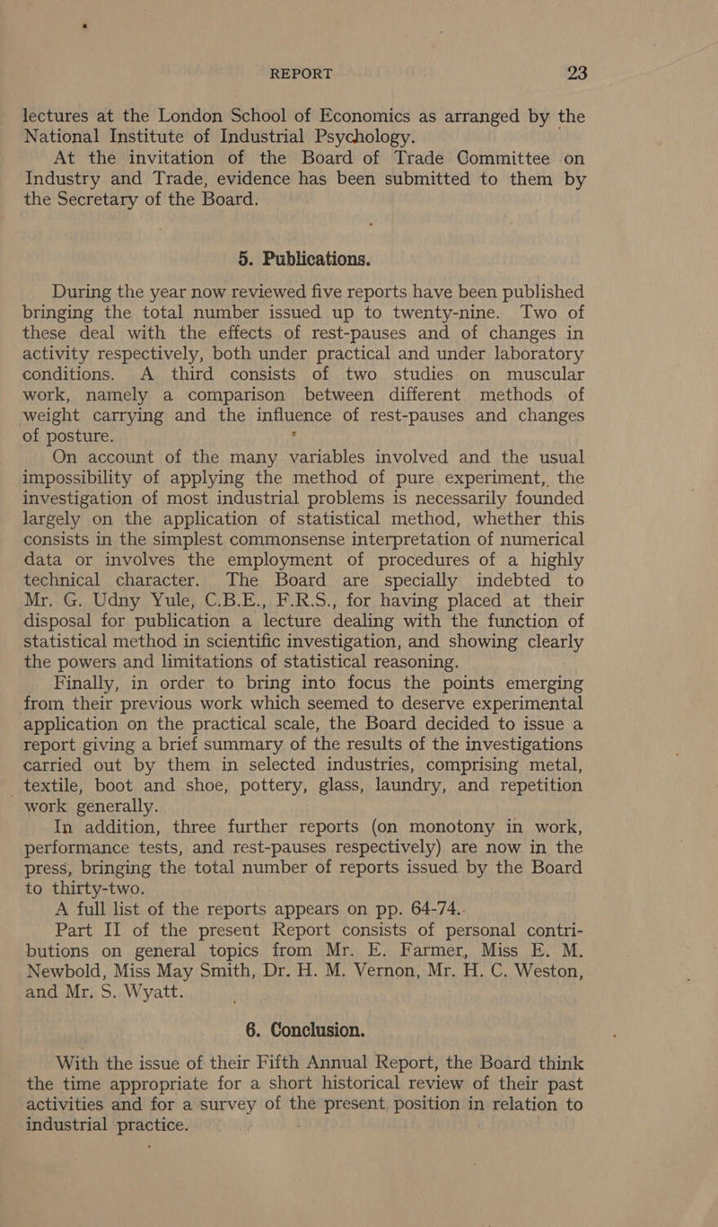 lectures at the London School of Economics as arranged by the National Institute of Industrial Psychology. At the invitation of the Board of Trade Committee on Industry and Trade, evidence has been submitted to them by the Secretary of the Board. 5. Publications. During the year now reviewed five reports have been published bringing the total number issued up to twenty-nine. Two of these deal with the effects of rest-pauses and of changes in activity respectively, both under practical and under laboratory conditions. A third consists of two studies on muscular work, namely a comparison between different methods of weight carrying and the In GEN ES of rest-pauses and changes of posture. On account of the many eon involved and the usual impossibility of applying the method of pure experiment, the investigation of most industrial problems is necessarily founded largely on the application of statistical method, whether this consists in the simplest commonsense interpretation of numerical data or involves the employment of procedures of a highly technical character. The Board are specially indebted to Mr. G. Udny Yule, C.B.E., F.R.S., for having placed at their disposal for publication a lecture dealing with the function of statistical method in scientific investigation, and showing clearly the powers and limitations of statistical reasoning. Finally, in order to bring into focus the points emerging from their previous work which seemed to deserve experimental application on the practical scale, the Board decided to issue a report giving a brief summary of the results of the investigations carried out by them in selected industries, comprising metal, textile, boot and shoe, pottery, glass, laundry, and repetition work generally. In addition, three further reports (on monotony in work, performance tests, and rest-pauses respectively) are now in the press, bringing the total number of reports issued by the Board to thirty-two. A full list of the reports appears on pp. 64-74.. Part II of the present Report consists of personal contri- butions on general topics from Mr. E. Farmer, Miss E. M. Newbold, Miss May Smith, Dr. H. M. Vernon, Mr. i Ma) Weston, and Mr. S. Wyatt. 6. Conclusion. With the issue of their Fifth Annual Report, the Board think the time appropriate for a short historical review of their past activities and for a survey of the present, position in relation to industrial eee