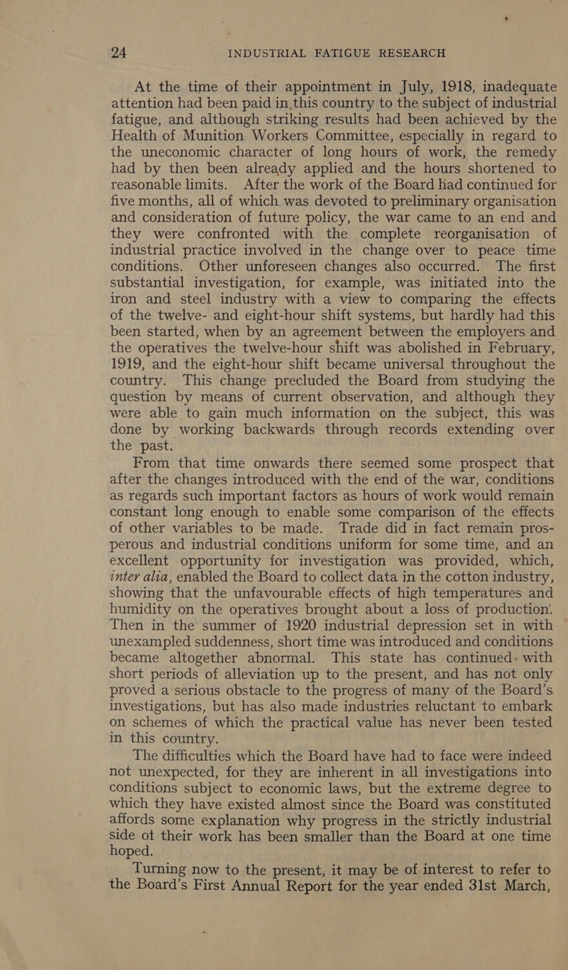 At the time of their appointment in July, 1918, inadequate attention had been paid in,this country to the subject of industrial fatigue, and although striking results had been achieved by the Health of Munition Workers Committee, especially in regard to the uneconomic character of long hours of work, the remedy had by then been already applied and the hours shortened to reasonable limits. After the work of the Board had continued for five months, all of which was devoted to preliminary organisation and consideration of future policy, the war came to an end and they were confronted with the complete reorganisation of industrial practice involved in the change over to peace time conditions. Other unforeseen changes also occurred. The first substantial investigation, for example, was initiated into the iron and steel industry with a view to comparing the effects of the twelve- and eight-hour shift systems, but hardly had this been started, when by an agreement between the employers and the operatives the twelve-hour shift was abolished in February, 1919, and the eight-hour shift became universal throughout the country. This change precluded the Board from studying the question by means of current observation, and although they were able to gain much information on the subject, this was done by working backwards through records extending over the past. | From that time onwards there seemed some prospect that after the changes introduced with the end of the war, conditions as regards such important factors as hours of work would remain constant long enough to enable some comparison of the effects of other variables to be made. Trade did in fact remain pros- perous and industrial conditions uniform for some time, and an excellent opportunity for investigation was provided, which, inter alia, enabled the Board to collect data in the cotton industry, showing that the unfavourable effects of high temperatures and humidity on the operatives brought about a loss of production. Then in the summer of 1920 industrial depression set in with unexampled suddenness, short time was introduced and conditions became altogether abnormal. This state has continued: with short periods of alleviation up to the present, and has not only proved a serious obstacle to the progress of many of the Board’s investigations, but has also made industries reluctant to embark on schemes of which the practical value has never been tested in this country. The difficulties which the Board have had to face were indeed not unexpected, for they are inherent in all investigations into conditions subject to economic laws, but the extreme degree to which they have existed almost since the Board was constituted affords some explanation why progress in the strictly industrial side ot their work has been smaller than the Board at one time hoped. Turning now to the present, it may be of interest to refer to the Board’s First Annual Report for the year ended 31st March,