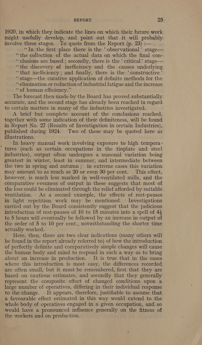 1920, in which they indicate the lines on which their future work might usefully develop, and point out that it will probably involve three stages. To quote from the Report (p. 23) :— “In the first place there is the ‘ observational’ stage— “the collection of the actual data on which the final con- ‘clusions are based ; secondly, there is the ‘ critical’ stage— “the discovery ef inefficiency and the causes underlying ‘that inefficiency; and finally, there is the ‘constructive’ “‘stage—the curative application of definite methods for the ‘‘ elimination or reduction of industrial fatigue and the increase “of human efficiency.” The forecast then made by the Board has proved substantially. accurate, and the second stage has already been reached in regard to certain matters in many of the industries investigated. A brief but complete account of the conclusions reached, together with some indication of their definiteness, will be found in Report No. 27 (Results of Investigation in certain Industries), published during 1924. Two of these may be quoted here as illustrations. q In heavy manual work involving exposure to high tempera- tures (such as certain occupations in the tinplate and steel industries), output often undergoes a seasonal variation being greatest in winter, least in summer, and intermediate between the two in spring and autumn; in extreme cases this variation may amount to as much as 20 or even 30 per cent. This effect, however, is much less marked in well-ventilated mills, and the comparative evenness of output in these suggests that most of the loss could be eliminated through the relief afforded by suitable ventilation. As a second example, the effects of rest-pauses in light repetition work may be mentioned. Investigations carried out by the Board consistently suggest that the judicious introduction of rest-pauses of 10 to 15 minutes into a spell of 44 to 5 hours will eventually be followed by an increase in output of the order of 5 to 10 per cent., notwithstanding the shorter time actually worked. Here, then, there are two clear indications (many others will be found in the report already referred to) of how the introduction of perfectly definite and comparatively simple changes will cause the human body and mind to respond in such a way as to bring about an increase in production. It is true that in the cases where this introduction is most easy, the differences recorded are often small, but it must be remembered, first that they are based on cautious estimates, and secondly that they generally represent the composite effect of changed conditions upon a large number of operatives, differing in their individual response to the change. It appears, therefore, justifiable to assume that a favourable effect estimated in this way would extend to the whole body of operatives engaged in a given occupation, and.so would have a pronounced influence generally on the fitness of the workers and on production.