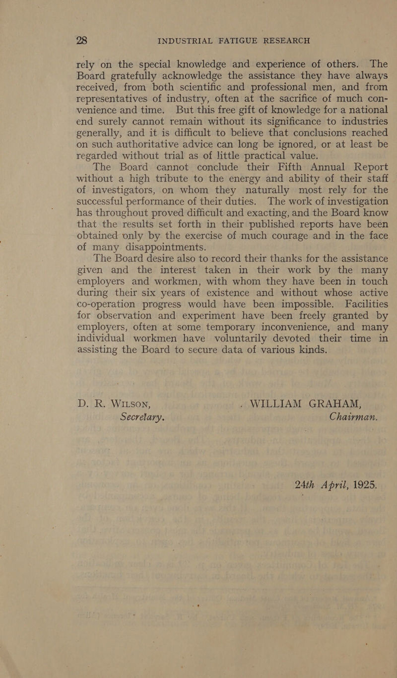 rely on the special knowledge and experience of others. The Board gratefully acknowledge the assistance they have always received, from both scientific and professional men, and from representatives of industry, often at the sacrifice of much con- venience and time. But this free gift of knowledge for a national end surely cannot remain without its significance to industries generally, and it is difficult to believe that conclusions reached on such authoritative advice can long be ignored, or at least be regarded without trial as of little practical value. The Board cannot conclude their Fifth Annual Report without a high tribute to the energy and ability of their staff of investigators, on whom they naturally most rely for the successful performance of their duties. The work of investigation has throughout proved difficult and exacting, and the Board know that the results set forth in their published reports have been obtained only by the exercise of much courage and in the face. of many disappointments. The Board desire also to record their thanks for the assistance given and the interest taken in their work by the many employers and workmen, with whom they have been in touch during their six years of existence and without whose active co-operation progress would have been impossible. Facilities for observation and experiment have been freely granted by employers, often at some temporary inconvenience, and many individual workmen have voluntarily devoted their time in assisting the Board to secure data of various kinds. D. R. Witson, . WILLIAM GRAHAM, Secretary. Chairman. 24th April, 1925.
