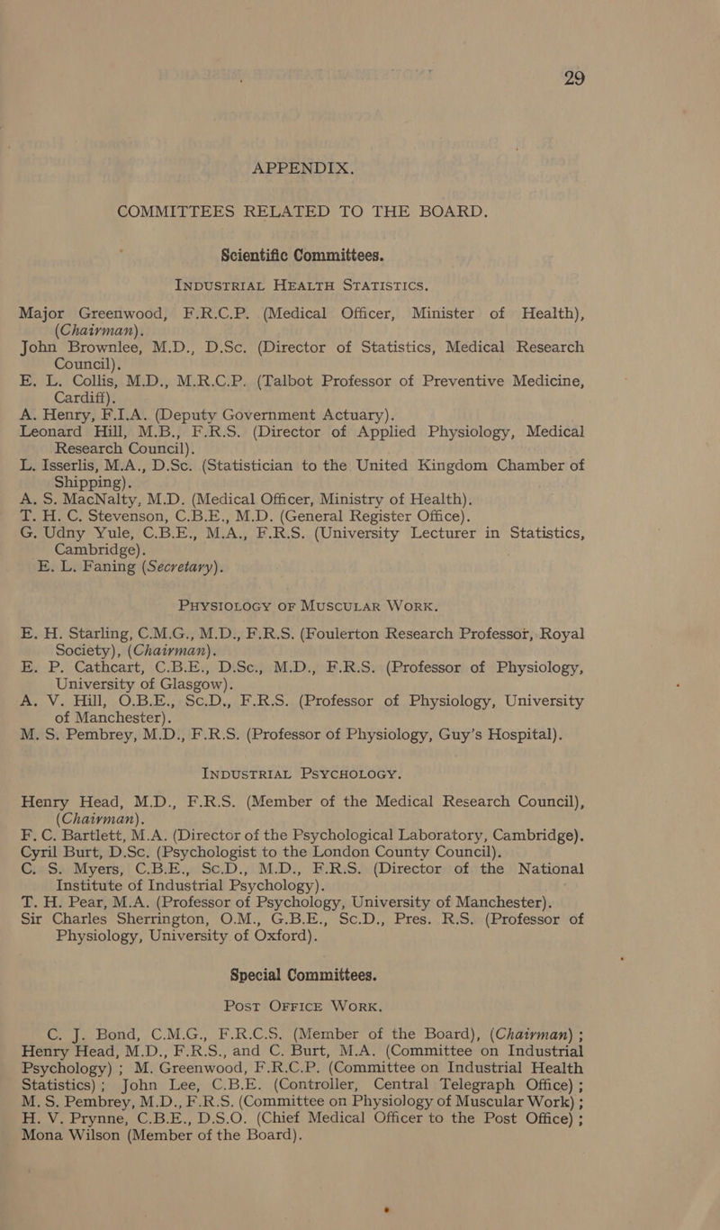 APPENDIX. COMMITTEES RELATED TO THE BOARD. Scientific Committees. INDUSTRIAL HEALTH STATISTICS, Major Greenwood, F.R.C.P. (Medical Officer, Minister of Health), (Chairman). John Brownlee, M.D., D.Sc. (Director of Statistics, Medical Research Council). . E. L. Collis, M.D., M.R.C.P. (Talbot Professor of Preventive Medicine, Cardiff). A. Henry, F.I.A. (Deputy Government Actuary). Leonard Hill, M.B., F.R.S. (Director of Applied Physiology, Medical Research Council). L. Isserlis, M.A., D.Sc. (Statistician to the United Kingdom Chamber of Shipping). A. S. MacNalty, M.D. (Medical Officer, Ministry of Health). T. H. C. Stevenson, C.B.E., M.D. (General Register Office). G. Udny Yule, C.B.E., M.A., F.R.S. (University Lecturer in Statistics, Cambridge). E. L. Faning (Secretary). PHYSIOLOGY OF MUSCULAR WORK. E. H. Starling, C.M.G., M.D., F.R.S. (Foulerton Research Professor, Royal Society), (Chairman). E. P. Cathcart, C.B.E., D.Sc., M.D., F.R.S. (Professor of Physiology, University of Glasgow). A. V. Hill, O.B.E., Sc.D., F.R.S. (Professor of Physiology, University of Manchester). M. S. Pembrey, M.D., F.R.S. (Professor of Physiology, Guy’s Hospital). INDUSTRIAL PSYCHOLOGY. Henry Head, M.D., F.R.S. (Member of the Medical Research Council), (Chairvman). F. C. Bartlett, M.A. (Director of the Psychological Laboratory, Cambridge). Cyril Burt, D.Sc. (Psychologist to the London County Council). C..S. Myers, C.B.E., Sc.D., M.D., F.R.S. (Director of. the National Institute of Industrial Psychology). T. H. Pear, M.A. (Professor of Psychology, University of Manchester). Sir Charles Sherrington, O.M., G.B.E., Sc.D., Pres. R.S. (Professor of Physiology, University of Oxford). Special Committees. Post OFFICE WORK. C. J. Bond, C.M.G., F.R.C.S. (Member of the Board), (Chaivman) ; Henry Head, M.D., F.R.S., and C. Burt, M.A. (Committee on Industrial Psychology) ; M. Greenwood, F.R.C.P. (Committee on Industrial Health Statistics); John Lee, C.B.E. (Controller, Central Telegraph Office) ; M.S. Pembrey, M.D., F.R.S. (Committee on Physiology of Muscular Work) ; H. V. Prynne, C.B.E., D.S.O. (Chief Medical Officer to the Post Office) ; Mona Wilson (Member of the Board).