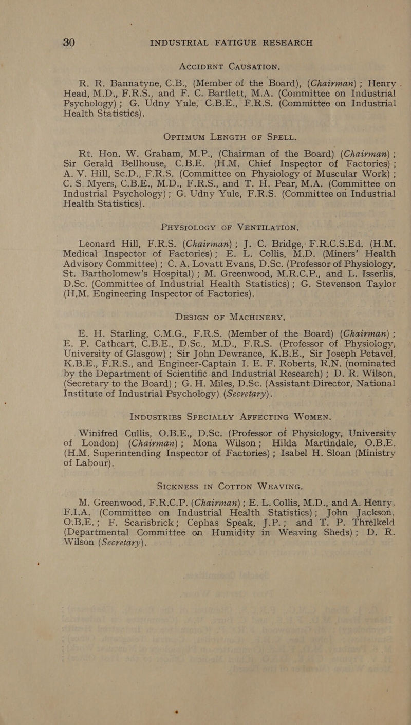 ACCIDENT CAUSATION, R. R. Bannatyne, C.B., (Member of the Board), (Chaiyman) ; Henry . Head, M.D., F.R.S., and F. C. Bartlett, M.A. (Committee on Industrial Psychology); G. Udny Yule, C.B.E., F.R.S. (Committee on Industrial Health Statistics). OPTIMUM LENGTH OF SPELL. Rt. Hon, W. Graham, M.P., (Chairman of the Board) (Chaiyman) ; Sir Gerald Bellhouse, C.B.E. (H.M. Chief Inspector of Factories) ; A. V. Hill, Sc.D., F.R.S. (Committee on Physiology of Muscular Work) ; C.S. Myers, C.B.E., M.D., F.R.S., and T. H. Pear, M.A. (Committee on Industrial Psychology); G. Udny Yule, F.R.S. (Committee on Industrial Health Statistics). PHYSIOLOGY OF VENTILATION, Leonard Hill, F.R.S. (Chaiyvman); J. C. Bridge, F.R.C.S.Ed. (H.M. Medical Inspector of Factories); E. L. Collis, M.D. (Miners’ Health Advisory Committee) ; C. A. Lovatt Evans, D.Sc. (Professor of Physiology, St. Bartholomew’s Hospital) ; M. Greenwood, M.R.C.P., and L. Isserlis, D.Sc. (Committee of Industrial Health Statistics); G. Stevenson Taylor (H,M. Engineering Inspector of Factories). DESIGN OF MACHINERY, E. H. Starling, C.M.G., F.R.S. (Member of the Board) (Chatyman) ; E. P, Cathcart, C.B.E., D.Sc., M.D., F.R:S. (Professor of Physiology, University of Glasgow) ; Sir John Dewrance, K.B.E., Sir Joseph Petavel, K.B.E., F.R.S., and Engineer-Captain I. E. F. Roberts, R.N. (nominated by the Department of Scientific and Industrial Research) ; D. R. Wilson, (Secretary to the Board); G. H. Miles, D.Sc. (Assistant Director, National Institute of Industrial Psychology) (Secretary). INDUSTRIES SPECIALLY AFFECTING WOMEN. Winifred Cullis, O.B.E., D.Sc. (Professor of Physiology, University of London) (Chaiyvman); Mona Wilson; Hilda Martindale, O.B.E. (H.M. Superintending Inspector of Factories) ; Isabel H. Sloan (Ministry of Labour). SICKNESS IN COTTON WEAVING. M. Greenwood, F.R.C.P. (Chaivman) ; E. L. Collis, M.D., and A. Henry, F.I.A. (Committee on Industrial Health Statistics); John Jackson, O.B.E.; F. Scarisbrick; Cephas Speak, J.P.; and T. P. Threlkeld (Departmental Committee on Humidity in Weaving Sheds); D. R. Wilson (Secretary).