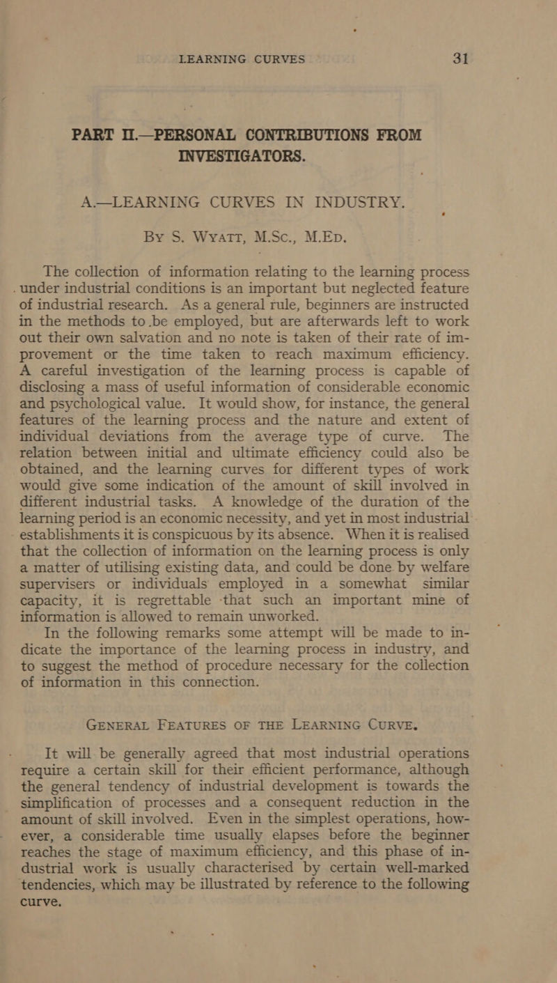 PART I.—PERSONAL CONTRIBUTIONS FROM INVESTIGATORS. A.— LEARNING CURVES IN INDUSTRY. By S. Wyatt, M.Sc., M.Ep. The collection of information relating to the learning process . under industrial conditions is an important but neglected feature of industrial research. As a general rule, beginners are instructed in the methods to.be employed, but are afterwards left to work out their own salvation and no note is taken of their rate of im- provement or the time taken to reach maximum efficiency. A careful investigation of the learning process is capable of disclosing a mass of useful information of considerable economic and psychological value. It would show, for instance, the general features of the learning process and the nature and extent of individual deviations from the average type of curve. The relation between initial and ultimate efficiency could also be obtained, and the learning curves for different types of work would give some indication of the amount of skill involved in different industrial tasks. A knowledge of the duration of the learning period is an economic necessity, and yet in most industrial establishments it is conspicuous by its absence. When it is realised that the collection of information on the learning process is only a matter of utilising existing data, and could be done by welfare supervisers or individuals employed in a somewhat similar capacity, it is regrettable -that such an important mine of information is allowed to remain unworked. In the following remarks some attempt will be made to in- dicate the importance of the learning process in industry, and to suggest the method of procedure necessary for the collection of information in this connection. GENERAL FEATURES OF THE LEARNING CURVE. It will-be generally agreed that most industrial operations require a certain skill for their efficient performance, although the general tendency of industrial development is towards the simplification of processes and a consequent reduction in the amount of skill involved. Even in the simplest operations, how- ever, a considerable time usually elapses before the beginner reaches the stage of maximum efficiency, and this phase of in- dustrial work is usually characterised by certain well-marked tendencies, which may be illustrated by reference to the following curve. |