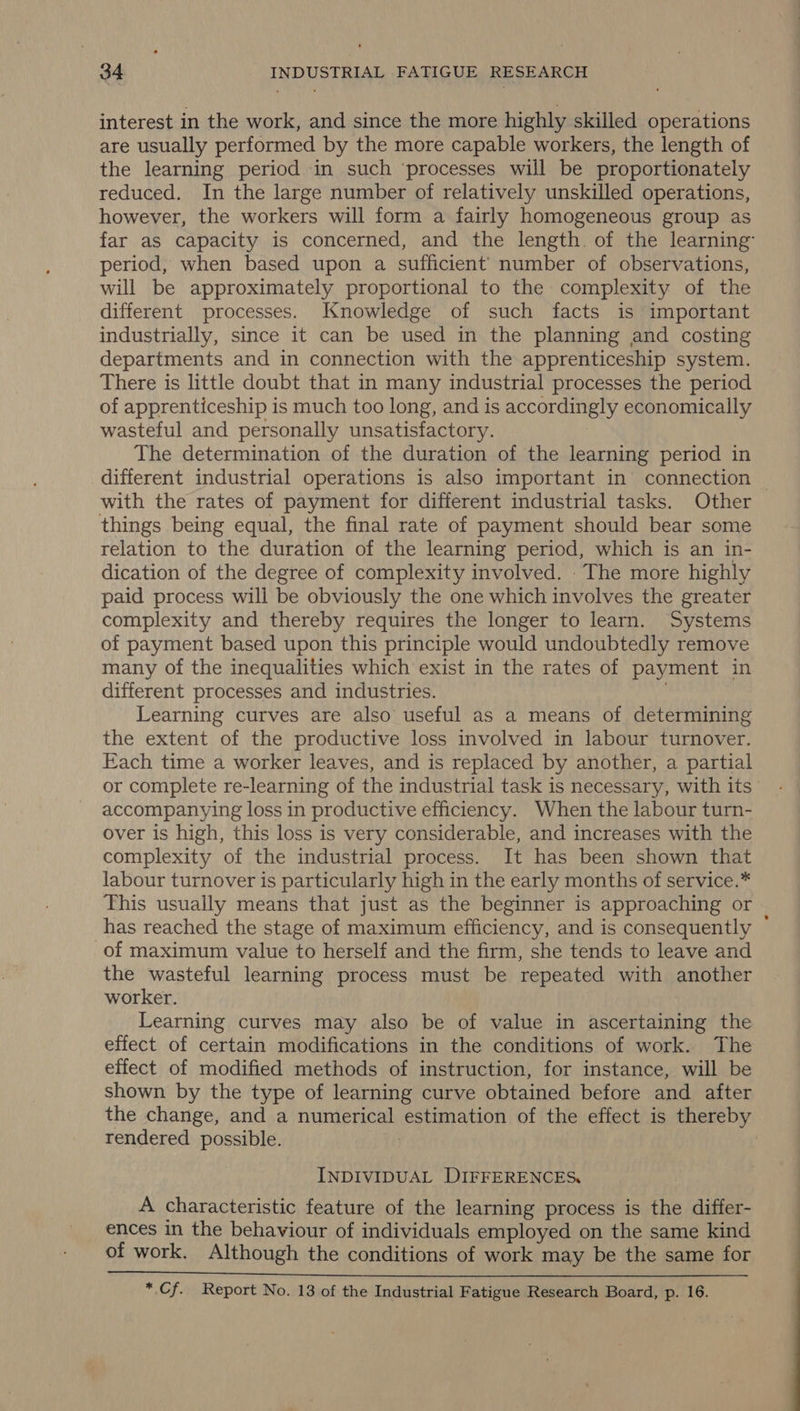 interest in the work, and since the more highly skilled operations are usually performed by the more capable workers, the length of the learning period in such ‘processes will be proportionately reduced. In the large number of relatively unskilled operations, however, the workers will form a fairly homogeneous group as far as capacity is concerned, and the length. of the learning: period, when based upon a sufficient’ number of observations, will be approximately proportional to the complexity of the different processes. Knowledge of such facts is important industrially, since it can be used in the planning and costing departments and in connection with the apprenticeship system. There is little doubt that in many industrial processes the period of apprenticeship is much too long, and is accordingly economically wasteful and personally unsatisfactory. The determination of the duration of the learning period in different industrial operations is also important in connection | with the rates of payment for different industrial tasks. Other things being equal, the final rate of payment should bear some relation to the duration of the learning period, which is an in- dication of the degree of complexity involved. . The more highly paid process will be obviously the one which involves the greater complexity and thereby requires the longer to learn. Systems of payment based upon this principle would undoubtedly remove many of the inequalities which exist in the rates of payment in different processes and industries. Learning curves are also useful as a means of determining the extent of the productive loss involved in labour turnover. Each time a worker leaves, and is replaced by another, a partial or complete re-learning of the industrial task is necessary, with its’ accompanying loss in productive efficiency. When the labour turn- over is high, this loss is very considerable, and increases with the complexity of the industrial process. It has been shown that labour turnover is particularly high in the early months of service.* This usually means that just as the beginner is approaching or has reached the stage of maximum efficiency, and is consequently * of maximum value to herself and the firm, she tends to leave and the wasteful learning process must be repeated with another worker. Learning curves may also be of value in ascertaining the effect of certain modifications in the conditions of work. The effect of modified methods of instruction, for instance, will be shown by the type of learning curve obtained before and after the change, and a numerical estimation of the effect is thereby rendered possible. | | INDIVIDUAL DIFFERENCES, A characteristic feature of the learning process is the differ- ences in the behaviour of individuals employed on the same kind of work. Although the conditions of work may be the same for  *.Cf. Report No. 13 of the Industrial Fatigue Research Board, p. 16.