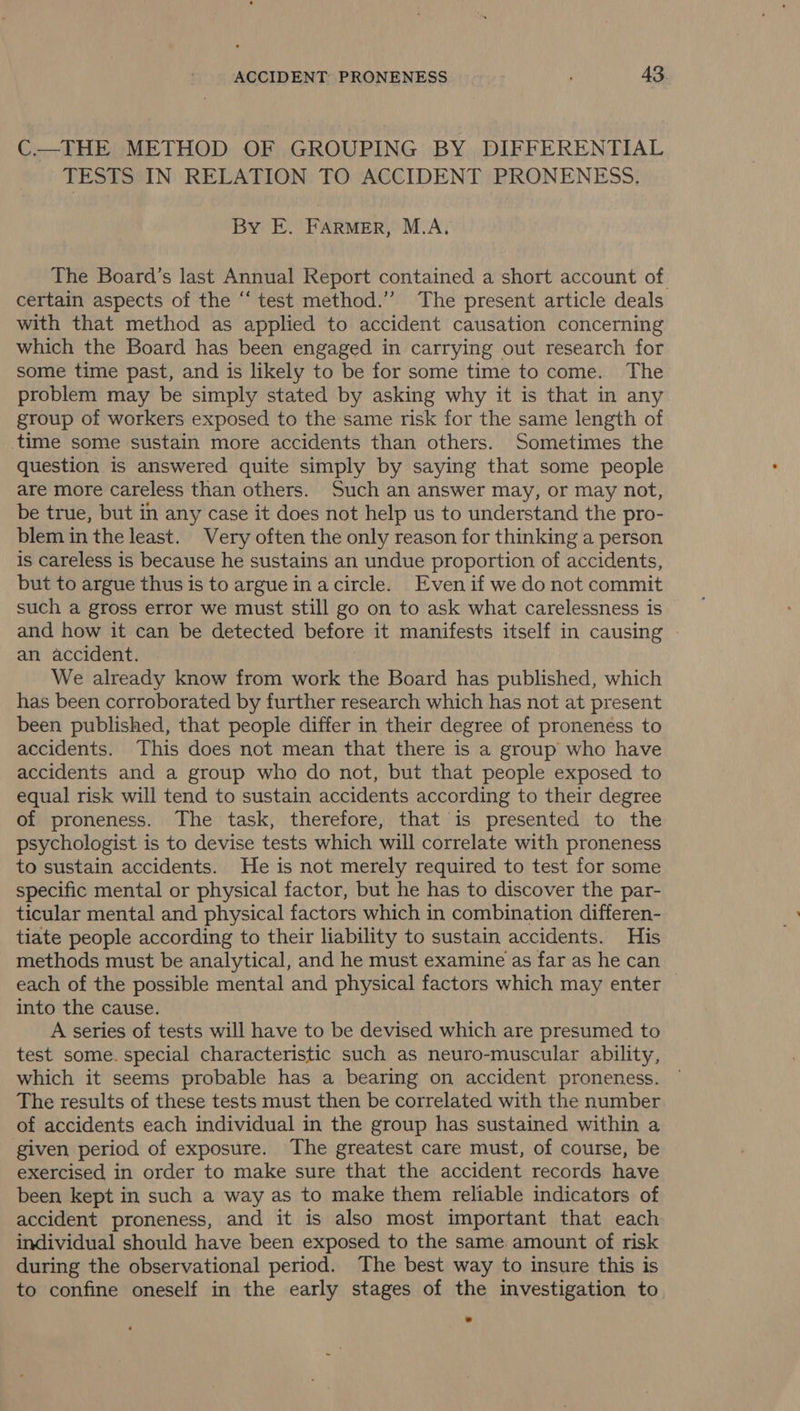 C.—THE METHOD OF GROUPING BY DIFFERENTIAL TESTS IN RELATION TO ACCIDENT PRONENESS. By E. FARMER, M.A. The Board’s last Annual Report contained a short account of. certain aspects of the “‘ test method.” The present article deals with that method as applied to accident causation concerning which the Board has been engaged in carrying out research for some time past, and is likely to be for some time to come. The problem may be simply stated by asking why it is that in any group of workers exposed to the same risk for the same length of time some sustain more accidents than others. Sometimes the question is answered quite simply by saying that some people are more careless than others. Such an answer may, or may not, be true, but in any case it does not help us to understand the pro- blem in the least. Very often the only reason for thinking a person is careless is because he sustains an undue proportion of accidents, but to argue thus is to argue inacircle. Evenif we do not commit such a gross error we must still go on to ask what carelessness is and how it can be detected before it manifests itself in causing an accident. We already know from work the Board has published, which has been corroborated by further research which has not at present been published, that people differ in their degree of proneness to accidents. This does not mean that there is a group who have accidents and a group who do not, but that people exposed to equal risk will tend to sustain accidents according to their degree of proneness. The task, therefore, that is presented to the psychologist is to devise tests which will correlate with proneness to sustain accidents. He is not merely required to test for some specific mental or physical factor, but he has to discover the par- ticular mental and physical factors which in combination differen- tiate people according to their liability to sustain accidents. His methods must be analytical, and he must examine as far as he can each of the possible mental and physical factors which may enter into the cause. A series of tests will have to be devised which are presumed to test some. special characteristic such as neuro-muscular ability, which it seems probable has a bearing on accident proneness. The results of these tests must then be correlated with the number of accidents each individual in the group has sustained within a given period of exposure. The greatest care must, of course, be exercised in order to make sure that the accident records have been kept in such a way as to make them reliable indicators of accident proneness, and it is also most important that each individual should have been exposed to the same amount of risk during the observational period. The best way to insure this is to confine oneself in the early stages of the investigation to