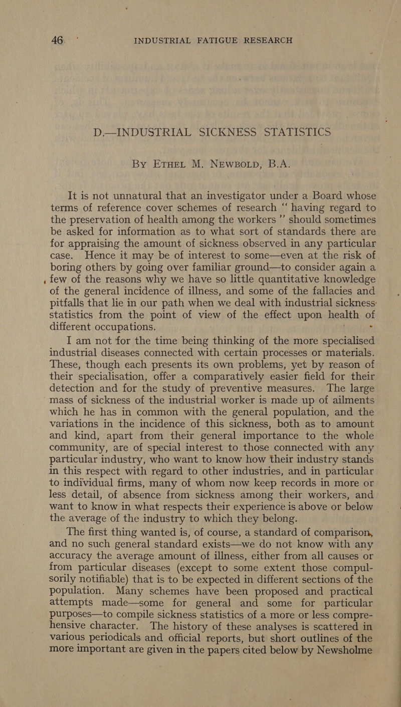 D.—INDUSTRIAL SICKNESS STATISTICS By ETHEL M. NEWBOLD, B.A. It is not unnatural that an investigator under a Board whose terms of reference cover schemes of research “ having regard to the preservation of health among the workers ”’ should sometimes be asked for information as to what sort of standards there are for appraising the amount of sickness observed in any particular case. Hence it may be of interest to some—even at the risk of boring others by going over familiar ground—to consider again a few of the reasons why we have so little quantitative knowledge of the general incidence of illness, and some of the fallacies and pitfalls that lie in our path when we deal with industrial sickness: statistics from the point of view of the effect upon health of different occupations. i I am not for the time being thinking of the more specialised industrial diseases connected with certain processes or materials. These, though each presents its own problems, yet by reason of their specialisation, offer a comparatively easier field for their detection and for the study of preventive measures. The large which he has in common with the general population, and the variations in the incidence of this sickness, both as to amount and kind, apart from their general importance to the whole community, are of special interest to those connected with any particular industry, who want to know how their industry stands in this respect with regard to other industries, and in particular to individual firms, many of whom now keep records in more or less detail, of absence from sickness among their workers, and want to know in what respects their experience is above or below the average of the industry to which they belong. The first thing wanted is, of course, a standard of comparison, and no such general standard exists—we do not know with any accuracy the average amount of illness, either from all causes or from particular diseases (except to some extent those compul- sorily notifiable) that is to be expected in different sections of the population. Many schemes have been proposed and practical attempts made—some for general and some for particular purposes—to compile sickness statistics of a more or less compre- hensive character. The history of these analyses is scattered in various periodicals and official reports, but short outlines of the more important are given in the papers cited below by Newsholme