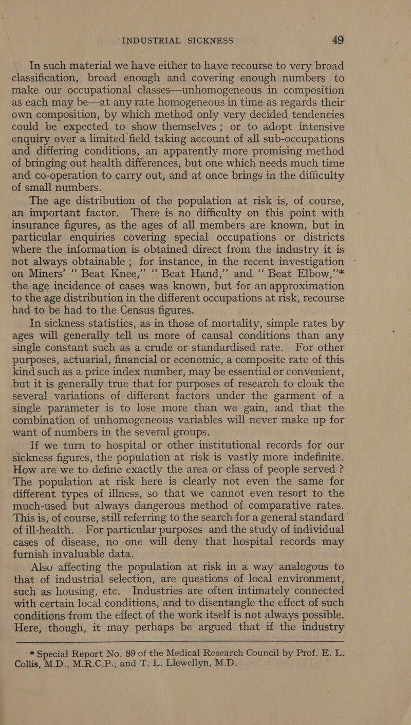 In such material we have either to have recourse to very broad classification, broad enough and covering enough numbers to make our occupational classes—unhomogeneous in composition as each may be—at any rate homogeneous in time as regards their own, composition, by which method only very decided tendencies could be expected to show themselves ; or to adopt intensive enquiry over a limited field taking account of all sub-occupations and differing conditions, an apparently more promising method of bringing out health differences, but one which needs much time and co-operation to carry out, and at once brings in the difficulty of small numbers. The age distribution of the population at risk is, of course, an important factor. There is no difficulty on this point with insurance figures, as the ages of all members are known, but in particular enquiries covering special occupations or districts where the information is obtained direct from the industry it is not always obtainable ; for instance, in the recent investigation on Miners’ “‘ Beat Knee,” ‘‘ Beat Hand,” and ‘‘ Beat Elbow,’’* the age incidence of cases was known, but for an approximation to the age distribution in the different occupations at risk, recourse had to be had to the Census figures. In sickness statistics, as in those of mortality, simple rates by ages will generally tell us more of causal conditions than any single constant such as a crude or standardised rate. For other purposes, actuarial, financial or economic, a composite rate of this kind such as a price index number, may be essential or convenient, but it is generally true that for purposes of research to cloak the several variations of different factors under the garment of a single parameter is to lose more than we gain, and that the combination of unhomogeneous variables will never make up for want of numbers in the several groups. If we turn to hospital or other institutional records for our sickness figures, the population at risk is vastly more indefinite. How are we to define exactly the area or class of people served ? The population at risk here is clearly not even the same for - different types of illness, so that we cannot even resort to the much-used but always dangerous method of comparative rates. This is, of course, still referring to the search for a general standard of ill-health. For particular purposes and the study of individual cases of disease, no one will deny that hospital records may furnish invaluable data. Also affecting the population at risk in a way analogous to that of industrial selection, are questions of local environment, such as housing, etc. Industries are often intimately connected with certain local conditions, and to disentangle the effect of such conditions from the effect of the work itself is not always possible. Here, though, it may perhaps be argued that if the industry  * Special Report No. 89 of the Medical Research Council by Prof. E. L. Collis, M.D., M.R.C.P., and T. L. Llewellyn, M.D.