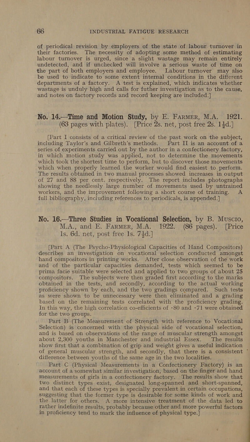 of periodical revision by employers of the state of labour turnover in their factories. The necessity of adopting some method of estimating labour turnover is urged, since a slight wastage may remain entirely undetected, and if unchecked will involve a serious waste of time on the part of both employers and employee. _ Labour turnover may also be used to indicate to some extent internal conditions in the different departments of a factory. A test is explained, which indicates whether wastage is unduly high and calls for futher investigation as to the cause, and notes on factory records and record keeping are included. ] ‘ No. 14.—Time and Motion Study, by E. Farmer, M.A. 1921. (63 pages with plates). [Price 2s. net, post free 2s. 14d.] [Part I consists of a critical review of the past work on the subject, including Taylor’s and Gilbreth’s methods. Part II is an account of a series of experiments carried out by the author in a confectionery factory, in which motion study was applied, not to determine the movements which took the shortest time to perform, but to discover those movements which when properly learned the worker would find easiest to perform. The results obtained in two manual processes showed increases in output of 27 and 88 per cent. respectively. The report includes photographs showing the needlessly large number of movements used by untrained workers, and the improvement following a short course of training. &lt;A full bibliography, including references to periodicals, is appended.] No. 16.—Three Studies in Vocational Selection, by B. Muscio, M.A., and E. FARMER, M.A. 1922. (86 pages). [Price ls. 6d. net, post free ls. 74d.] [Part A (The Psycho-Physiological Capacities of Hand Compositors) describes an investigation on vocational selection conducted amongst hand compositors in printing works. After close observation of the work and of the particular capacities demanded, tests which seemed to be prima facie suitable were selected and applied to two groups of about 25 compositors. The subjects were then graded first according to the marks obtained in the tests, and secondly, according to the actual working proficiency shown by each, and the two gradings compared. Such tests as were shown to be unnecessary were then eliminated and a grading based on the remaining tests correlated with the proficiency grading. In this way, the high correlation co-efficients of -80 and -71 were obtained for the two groups. Part B (The Measurement of Strength with reference to Vocational Selection) is concerned with the physical side of vocational selection, and is based on observations of the range of muscular strength amongst about 2,300 youths in Manchester and industrial Essex. The results show first that a combination of grip and weight gives a useful indication of general muscular strength, and secondly, that there is a consistent ' difference between youths of the same age in the two localities. . Part C (Physical Measurements in a Confectionery Factory) is an account of a somewhat similar investigation, based on the finger and hand measurements of girls in a confectionery factory. The results show that two distinct types exist, designated long-spanned and short-spanned, and that each of these types is specially prevalent in certain occupations, suggesting that the former type is desirable for some kinds of work and the latter for others. A more intensive treatment of the data led to rather indefinite results, probably because other and more powerful factors in proficiency tend to mark the influence of physical type.]