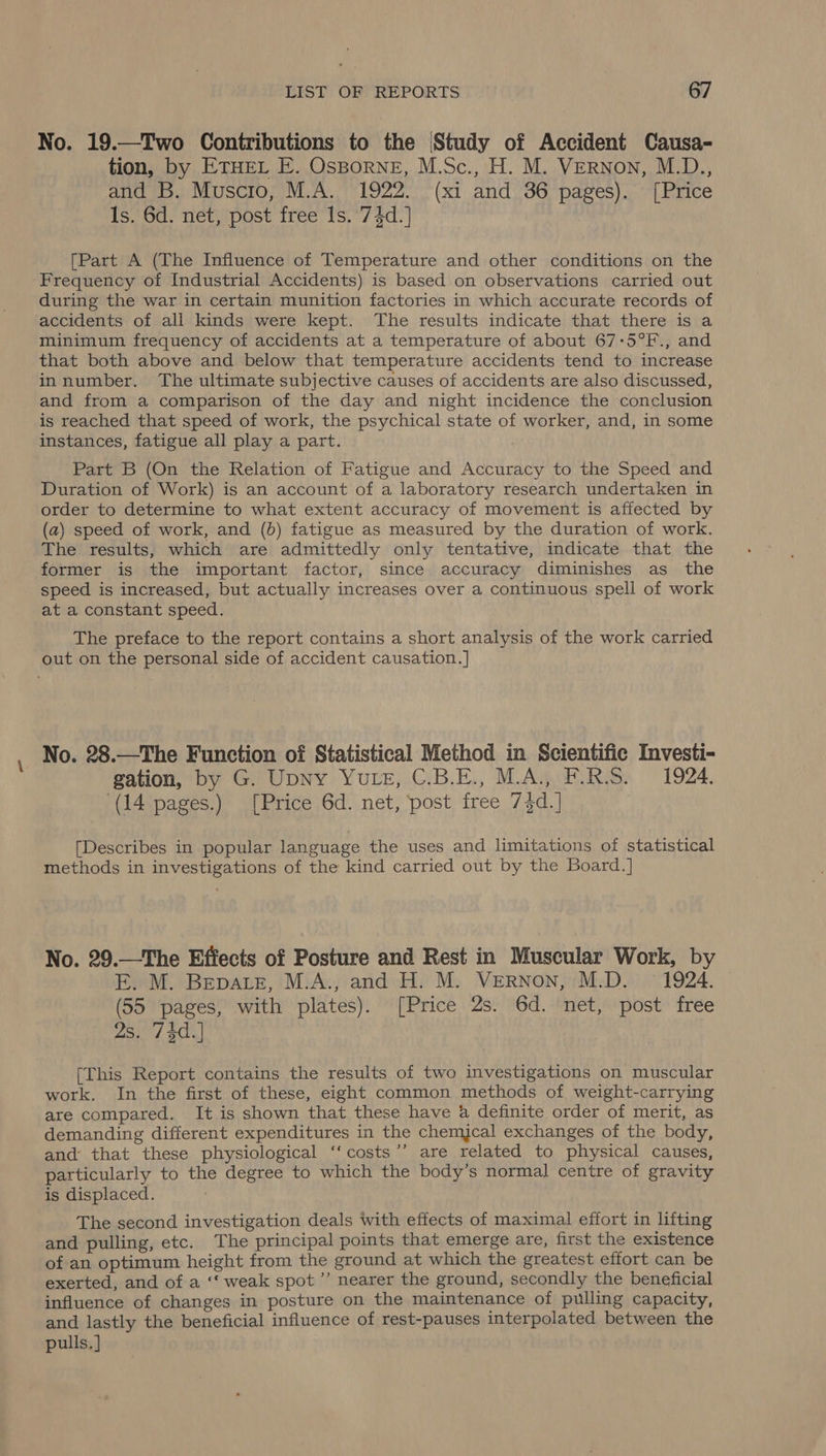 No. 19.—Two Contributions to the Study of Accident Causa- tion, by ETHEL E. OsBorneE, M.Sc., H. M. VERNoN, M.D., and B. Muscio, M.A. 1922. (xi and 36 pages). [Price 1s. 6d. net, post free Is. 74d.] [Part A (The Influence of Temperature and other conditions on the Frequency of Industrial Accidents) is based on observations carried out during the war in certain munition factories in which accurate records of accidents of all kinds were kept. The results indicate that there is a minimum frequency of accidents at a temperature of about 67-5°F., and that both above and below that temperature accidents tend to increase innumber. The ultimate subjective causes of accidents are also discussed, and from a comparison of the day and night incidence the conclusion is reached that speed of work, the psychical state of worker, and, in some instances, fatigue all play a part. Part B (On the Relation of Fatigue and Accuracy to the Speed and Duration of Work) is an account of a laboratory research undertaken in order to determine to what extent accuracy of movement is affected by (a) speed of work, and (bd) fatigue as measured by the duration of work. The results, which are admittedly only tentative, indicate that the former is the important factor, since accuracy diminishes as_ the speed is increased, but actually increases over a continuous spell of work at a constant speed. The preface to the report contains a short analysis of the work carried out on the personal side of accident causation.] No. 28.—The Function of Statistical Method in Scientific Investi- gation, by G. Upny Yute, C.B.E., M.A. F.RS. = 1924. ‘(14 pages.) [Price 6d. net, ‘post free 7}d.] [Describes in popular language the uses and limitations of statistical methods in investigations of the kind carried out by the Board.] No. 29.—The Effects of Posture and Rest in Muscular Work, by E. M. Bepate, M.A., and H. M. Vernon, M.D. = 1924. (55 pages, with plates). [Price 2s. 6d. net, post free 2s. 74d.] [This Report contains the results of two investigations on muscular work. In the first of these, eight common methods of weight-carrying are compared. It is shown that these have a definite order of merit, as demanding different expenditures in the chemical exchanges of the body, and that these physiological ‘‘costs’’ are related to physical causes, particularly to the degree to which the body’s normal centre of gravity is displaced. The second investigation deals with effects of maximal effort in lifting and pulling, etc. The principal points that emerge are, first the existence of an optimum height from the ground at which the greatest effort can be exerted, and of a ‘‘ weak spot ’’’ nearer the ground, secondly the beneficial influence of changes in posture on the maintenance of pulling capacity, and lastly the beneficial influence of rest-pauses interpolated between the pulls. ]