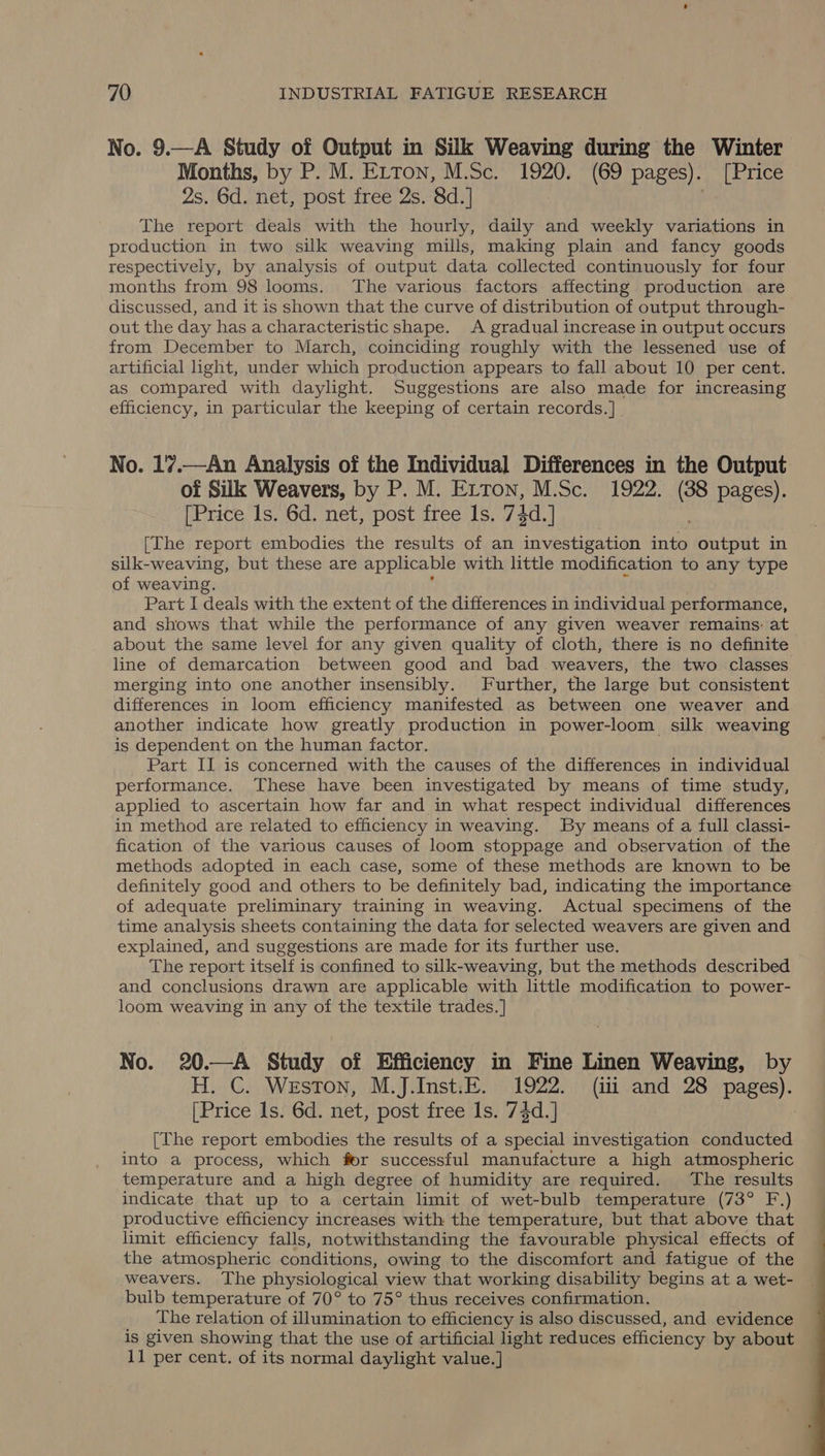 No. 9.—A Study of Output in Silk Weaving during the Winter Months, by P. M. ELton, M.Sc. 1920. (69 pages). [Price 2s. 6d. net, post free 2s. 8d.] The report deals with the hourly, daily and weekly variations in production in two silk weaving mills, making plain and fancy goods respectively, by analysis of output data collected continuously for four months from 98 looms. The various factors affecting production are discussed, and it is shown that the curve of distribution of output through- out the day has a characteristic shape. A gradual increase in output occurs from December to March, coinciding roughly with the lessened use of artificial light, under which production appears to fall about 10 per cent. as compared with daylight. Suggestions are also made for increasing efficiency, in particular the keeping of certain records.] No. 17.—An Analysis of the Individual Differences in the Output of Silk Weavers, by P. M. Erton, M.Sc. 1922. (38 pages). [Price Is. 6d. net, post free Is. 74d.] [The report embodies the results of an investigation into output in silk-weaving, but these are applicable with little modification to any type of weaving. Part I deals with the extent of the differences in individual performance, and shows that while the performance of any given weaver remains: at about the same level for any given quality of cloth, there is no definite line of demarcation between good and bad weavers, the two classes merging into one another insensibly. Further, the large but consistent differences in loom efficiency manifested as between one weaver and another indicate how greatly production in power-loom silk weaving is dependent on the human factor. Part II is concerned with the causes of the differences in individual performance. These have been investigated by means of time study, applied to ascertain how far and in what respect individual differences in method are related to efficiency in weaving. By means of a full classi- fication of the various causes of loom stoppage and observation of the methods adopted in each case, some of these methods are known to be definitely good and others to be definitely bad, indicating the importance of adequate preliminary training in weaving. Actual specimens of the time analysis sheets containing the data for selected weavers are given and explained, and suggestions are made for its further use. The report itself is confined to silk-weaving, but the methods described and conclusions drawn are applicable with little modification to power- loom weaving in any of the textile trades. ] No. 20.—A Study of Efficiency in Fine Linen Weaving, by H. C. Weston, M.J.Inst.E. 1922. (iti and 28 pages). [Price Is. 6d. net, post free Is. 74d.] 3 [The report embodies the results of a special investigation conducted into a process, which fer successful manufacture a high atmospheric temperature and a high degree of humidity are required. The results indicate that up to a certain limit of wet-bulb temperature (73° F.) productive efficiency increases with the temperature, but that above that limit efficiency falls, notwithstanding the favourable physical effects of the atmospheric conditions, owing to the discomfort and fatigue of the weavers. The physiological view that working disability begins at a wet- bulb temperature of 70° to 75° thus receives confirmation. The relation of illumination to efficiency is also discussed, and evidence is given showing that the use of artificial light reduces efficiency by about 11 per cent. of its normal daylight value.] 