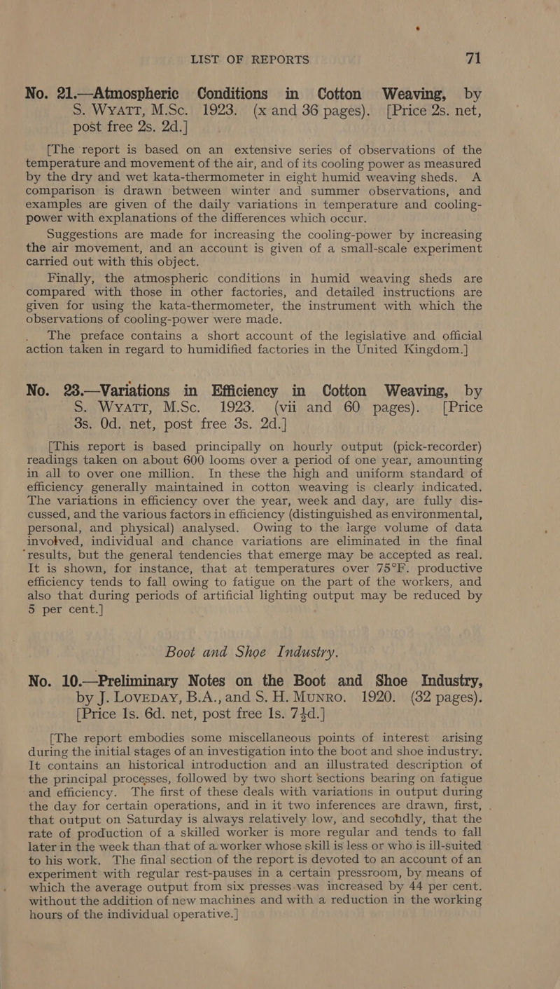 No. 21.—Atmospheric Conditions in Cotton Weaving, by S. WyaTT, M.Sc. 1923. (x and 36 pages). [Price 2s. net, post free 2s. 2d.] [The report is based on an extensive series of observations of the temperature and movement of the air, and of its cooling power as measured by the dry and wet kata-thermometer in eight humid weaving sheds. A comparison is drawn between winter and summer observations, and examples are given of the daily variations in temperature and cooling- power with explanations of the differences which occur. Suggestions are made for increasing the cooling-power by increasing the air movement, and an account is given of a small-scale experiment carried out with this object. Finally, the atmospheric conditions in humid weaving sheds are compared with those in other factories, and detailed instructions are given for using the kata-thermometer, the instrument with which the observations of cooling-power were made. The preface contains a short account of the legislative and official action taken in regard to humidified factories in the United Kingdom.] No. 23.—Variations in Efficiency in Cotton Weaving, by S. WyaTT, M.Sc. 1923. (vii and 60 pages). [Price 3s. Od. net, post free 3s. 2d.] [This report is based principally on hourly output (pick-recorder) readings taken on about 600 looms over a period of one year, amounting in all to over one million. In these the high and uniform standard of efficiency generally maintained in cotton weaving is clearly indicated. The variations in efficiency over the year, week and day, are fully dis- cussed, and the various factors in efficiency (distinguished as environmental, personal, and physical) analysed. Owing to the large volume of data involved, individual and chance variations are eliminated in the final ‘results, but the general tendencies that emerge may be accepted as real. It is shown, for instance, that at temperatures over 75°F. productive efficiency tends to fall owing to fatigue on the part of the workers, and also that during periods of artificial lighting output may be reduced by 5 per cent.] Boot and Shoe Industry. No. 10.—Preliminary Notes on the Boot and Shoe Industry, by J. Lovepay, B.A.,and S.H. Munro. 1920. (32 pages). [Price ls. 6d. net, post free Is. 74d.] [The report embodies some miscellaneous points of interest arising during the initial stages of an investigation into the boot and shoe industry. It contains an historical introduction and an illustrated description of the principal processes, followed by two short sections bearing on fatigue and efficiency. The first of these deals with variations in output during the day for certain operations, and in it two inferences are drawn, first, . that output on Saturday is always relatively low, and secohdly, that the rate of production of a skilled worker is more regular and tends to fall later in the week than that of a. worker whose skill is less or who is ill-suited to his work. The final section of the report is devoted to an account of an experiment with regular rest-pauses in a certain pressroom, by means of which the average output from six presses.was increased by 44 per cent. without the addition of new machines and with a reduction in the working hours of the individual operative. ]