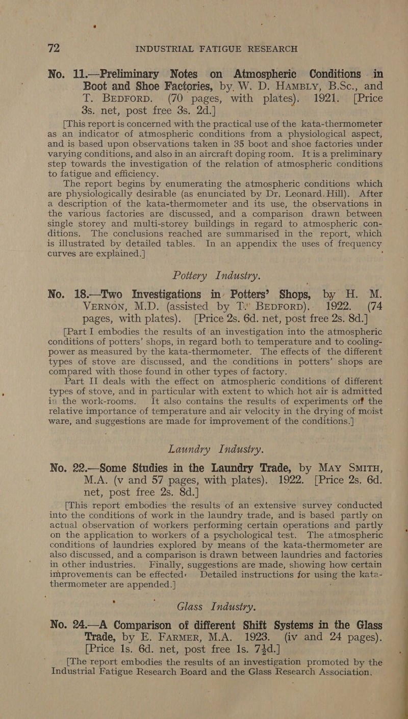 No. 11.—FPreliminary Notes on Atmospheric Conditions . in Boot and Shoe Factories, by. W. D. Hampty, B.Sc., and T. BEDFoRD. (70 pages, with plates). 1921. [Price 3s. net, post free 3s. 2d.] ' [This report is concerned with the practical use of che kata-thermometer as an indicator of atmospheric conditions from a physiological aspect, and is based upon observations taken in 35 boot and shoe factories under varying conditions, and also in an aircraft doping room. Itisa preliminary step towards the investigation of the relation of atmospheric conditions to fatigue and efficiency. The report begins by enumerating the atmospheric conditions which are physiologically desirable (as enunciated by Dr. Leonard. Hill). After a description of the kata-thermometer and its use, the observations in the various factories are discussed, and a comparison drawn between single storey and multi-storey buildings in regard to atmospheric con- ditions. The conclusions reached are summarised in the report, which is illustrated by detailed tables. In an appendix the uses of frequency curves are explained. | ; Pottery Industry. No. 18.—Two Investigations in’ Potters?’ Shops, by H. M. VERNON, M.D. (assisted by T.' BEepForp).. 1922. (74 pages, with plates). [Price 2s. 6d. net, post free 2s. 8d.] [Part I embodies the results of'an investigation into the atmospheric conditions of potters’ shops, in regard both to temperature and to cooling- power as measured by the kata-thermometer. The effects of the different types of stove are discussed, and the conditions in potters’ shops are compared with those found in other types of factory. Part II deals with the effect on atmospheric conditions of different types of stove, and in particular with extent to which hot air is admitted in the work-rooms. It also contains the results of experiments orf the relative importance of temperature and air velocity in the drying of moist ware, and suggestions are made for improvement of the conditions. ] Laundry Industry. No. 22.—Some Studies in the Laundry Trade, by May Situ, M.A. (v and 57 pages, with plates). 1922. [Price 2s. 6d. net, post free 2s, 8d.} | [This report embodies the results of an extensive survey conducted into the conditions of work in the laundry trade, and is based partly on actual observation of workers performing certain operations and partly on the application to workers of a psychological test. The atmospheric conditions of laundries explored by means of the kata-thermometer are also discussed, and a comparison is drawn between laundries and factories in other industries. Finally, suggestions are made, showing how certain improvements can be effected: Detailed instructions for using the kata- thermometer are appended.] ; Glass Industry. No. 24.—A Comparison of different Shift Systems in the Glass Trade, by E. Farmer, M.A. 1923. (iv and 24 pages). [Price 1s. 6d. net, post free 1s. 74d.] [The report embodies the results of an investigation promoted by the Industrial Fatigue Research Board and the Glass Research Association. 