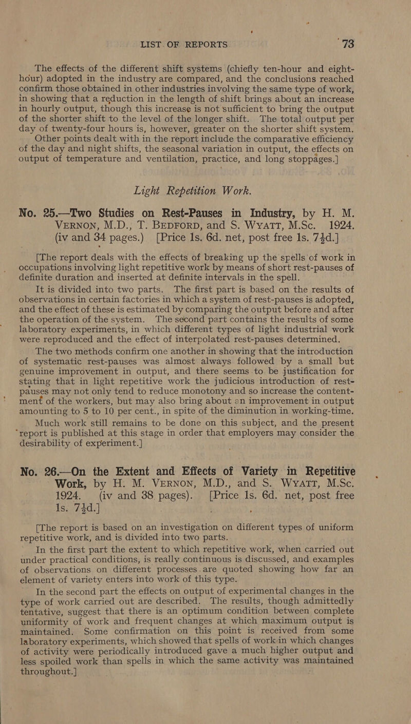 The effects of the different shift systems (chiefly ten-hour and eight- hour) adopted in the industry are compared, and the conclusions reached confirm those obtained in other industries involving the same type of work, in showing that a reduction in the length of shift brings about an increase in hourly output, though this increase is not sufficient to bring the output of the shorter shift to the level of the longer shift. The total output per day of twenty-four hours is, however, greater on the shorter shift system. Other points dealt with in the report include the comparative efficiency of the day and night shifts, the seasonal variation in output, the effects on output of temperature and ventilation, practice, and long stoppages.] Light Repetition Work. No. 25.—Two Studies on Rest-Pauses in Industry, by H. M. VERNON, M.D., T. BEDFORD, and S. Wyatt, M.Sc. 1924. (iv and 34 pages.) [Price ls. 6d. net, post free ls. 74d.] [The report deals with the effects of breaking up the spells of work in occupations involving light repetitive work by means of short rest-pauses of definite duration and inserted at definite intervals in the spell. It is divided into two parts. The first part is based on the results of observations in certain factories in which a system of rest-pauses is adopted, and the effect of these is estimated by comparing the output before and after the operation of the system. The second part contains the results of some laboratory experiments, in which different types of light industrial work were reproduced and the effect of interpolated rest-pauses determined. The two methods confirm one another in showing that the introduction of systematic rest-pauses was almost always followed by a small but genuine improvement in output, and there seems to. be justification for stating that in light repetitive work the judicious introduction of rest- pauses may not only tend to reduce monotony and so increase the content- ment of the workers, but may also bring about an improvement in output amounting to 5 to 10 per cent., in spite of the diminution in working-time. Much work still remains to be done on this subject, and the present “report is published at this stage in order that employers may consider the desirability of experiment. ] No. 26.—On the Extent and Effects of Variety in Repetitive Work, by H. M. Vernon, M.D., and S. Wyatt, M.Sc. 1924. (iv and 38 pages). [Price ls. 6d. net, post free Is. 74d.] } , [The report is based on an investigation on different types of uniform repetitive work, and is divided into two parts. In the first part the extent to which repetitive work, when carried out under practical conditions, is really continuous is discussed, and examples of observations on different processes.are quoted showing how far an element of variety enters into work of this type. In the second part the effects on output of experimental changes in the type of work carried out are described. The results, though admittedly tentative, suggest that there is an optimum condition between complete uniformity of work and frequent changes at which maximum output is maintained. Some confirmation on this point is received from some laboratory experiments, which showed that spells of workin which changes of activity were periodically introduced gave a much higher output and less spoiled work than spells in which the same activity was maintained throughout. | :