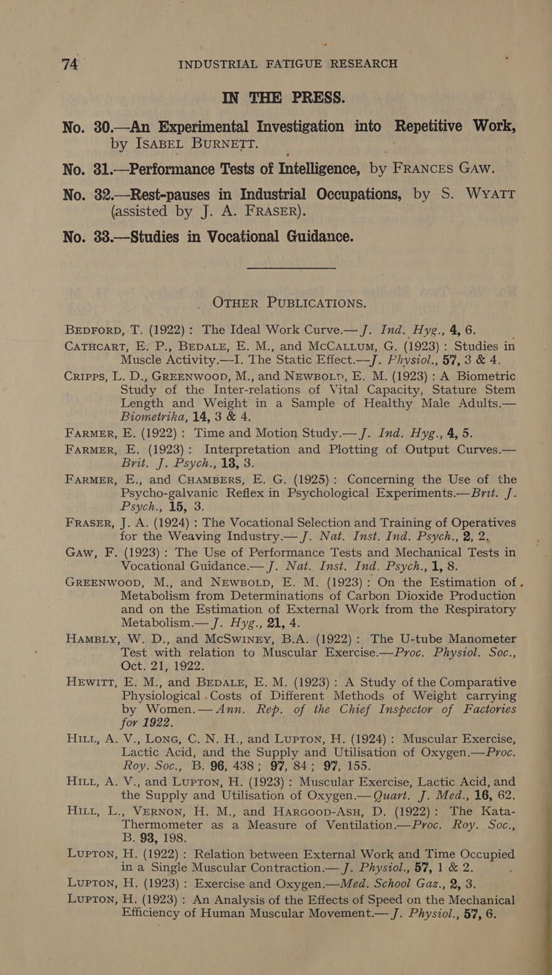 IN THE PRESS. No. 30.—An Experimental Investigation into Repetitive Work, by IsABEL BURNETT. No. 31.—Performance Tests of Intelligence, by FRANCES GAW. No. 32.—Rest-pauses in Industrial Occupations, by S. WyATT (assisted by J. A. FRASER). No. 33.—Studies in Vocational Guidance. OTHER PUBLICATIONS. BEDFORD, T. (1922): The Ideal Work Curve.— J. Ind. Hyg., 4, 6. CATHCART, E. P., BEDALE, E. M., and McCatium, G. (1923) : Studies in Muscle Activity.—I. The Static Effect.—J. Phvsiol., 57, 3 & 4. Cripps, L. D., GREENWooD, M., and NEwBot?, E. M. (1923) : A Biometric Study of the Inter-relations of Vital Capacity, Stature Stem Length and Weight in a Sample of Healthy Male Adults.— Biometrika, 14, 3 & 4. FARMER, E. (1922): Time and Motion Study.— J. Ind. Hyg., 4, 5. FARMER, E. (1923): Interpretation and Plotting of Output Curves.— Brits Je Psychg 18.3 FARMER, E., and CHAMBERS, E. G. (1925): Concerning the Use of the Psycho- galvanic Reflex in Psychological Experiments.— Brit. J. Psych., 15, 3. FRASER, J. A. (1924) : The Vocational Selection and Training of Operatives for the Weaving Industry.— J. Nat. Inst. Ind. Psych., 2, 2. Gaw, F. (1923) : The Use of Performance Tests and Mechanical Tests in Vocational Guidance.— J. Nat. Inst. Ind. Psych., 1, 8. Metabolism from Determinations of Carbon Dioxide Production and on the Estimation of External Work from the Respiratory Metabolism.— J. Hyg., 21, 4. HamBLy, W. D., and McSwiney, B.A. (1922): The U-tube Manometer Test with relation to Muscular Exercise.—Pyroc. Physiol. Soc., Oct. 21, 1922. Hewitt, E. M., and Bepatet, E. M. (1923): A Study of the Comparative Physiological .Costs of Different. Methods of Weight carrying by Women.— Ann. Rep. of the Chief Inspector of Factories for 1922. Hii, A. V., Lone, C. N. H., and Lupton, H. (1924) : Muscular Exercise, Lactic Acid, and the Supply and Utilisation of Oxygen.—Proc. Roy. Soc., B. 96, 438; 97, 84; 97, 155. Hirt, A. V., and Lupton, H. (1923): Muscular Exercise, Lactic Acid, and the Supply and Utilisation of Oxygen.— Quart. J. Med., 16, 62. Hitt, L., Vernon, H. M., and Harcoop-Asu, D. (1922): The Kata- Thermometer as a Measure of Ventilation.—Pyroc. Roy. Soc., B. 98, 198. Lupton, H. (1922): Relation between External Work and Time Occupied in a Single Muscular Contraction.— J. Phystol., 57, 1 & 2. Lupton, H. (1923) : Exercise and Oxygen.—Med. School Gaz., 2, 3. Lupton, H. (1923) : An Analysis of the Effects of Speed on the Mechanical.