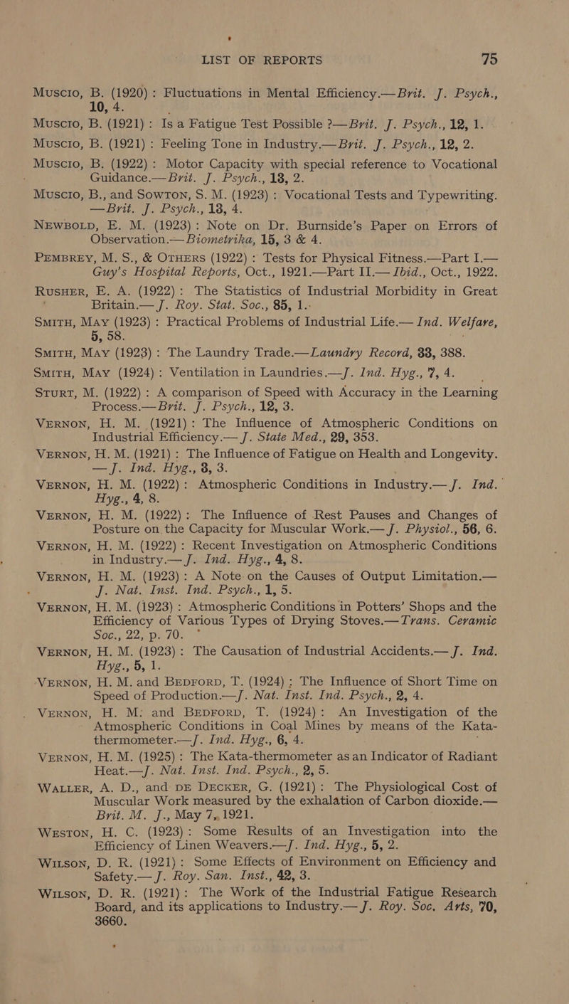 Muscio, B. (1920): Fluctuations in Mental Efficiency.— Brit. J. Psych., 10, 4. Muscio, B. (1921): Is a Fatigue Test Possible ?— Brit. J. Psych., 12, 1. Muscio, B. (1921): Feeling Tone in Industry.— Brit. J. Psych., 12, 2. Muscio, B. (1922): Motor Capacity with special reference to Vocational Guidance.— Brit. J. Psych., 18, 2. Muscio, B., and SowrTon, S. M. (1923) : Vocational Tests and Typewriting. —Brit, J. Psych., 18, 4 NEWBOLD, E. M. (1923): Note on Dr. Burnside’s Paper on Errors of Observation.— Biometrika, 15, 3 & 4. PEMBREY, M. S., & OTHERS (1922) : Tests for Physical Fitness.—Part I.— Guy’s Hospital Reports, Oct., 1921.—Part II.— Ibid., Oct., 1922. RUSHER, E. A. (1922): The Statistics of Industrial Morbidity in Great Britain.— J. Roy. Stat. Soc., 85, 1.- SmitH, May (1923) : Practical Problems of Industrial Life — Ind. Welfare, 5, 58. iG SmitH, May (1923): The Laundry Trade.—Laundry Record, 83, 388. SmitH, May (1924): Ventilation in Laundries.—/J. Ind. Hyg., 7, 4. Sturt, M. (1922): A comparison of Speed with Accuracy in the Learning Process.— Brit. J. Psych., 12, 3 Vernon, H. M. (1921): The Influence of Atmospheric Conditions on Industrial Efficiency.— J. State Med., 29, 353. VERNON, H. M. (1921): The Influence of Rareuc on Health and Longevity. — J. Ind. Hyg., 8, 3. VERNON, H. M. (1922): Atmospheric Conditions in Industry. — Jind. Hyg., 4, 8. VERNON, H. M. (1922): The Influence of Rest Pauses and Changes of Posture on the Capacity for Muscular Work.— J. Phystol., 56, 6. VERNON, H. M. (1922): Recent Investigation on Atmospheric Conditions in Industry.— J. Ind. Hyg., 4, 8. VERNON, H. M. (1923): A Note on the Causes of Output Limitation.— ; J. Nat. Inst. Ind. Psych., 1, 5. VERNON, H. M. (1923) : Atmospheric Conditions in Potters’ Shops and the Efficiency of Various Types of Drying Stoves.—Tvans. Ceramic Sde.. 225 pe 70. VERNON, H. M. (1923): The Causation of Industrial Accidents.— J. Ind. Hyg., 5, 1. VERNON, H. M. and Beprorp, T. (1924) ; The Influence of Short Time on Speed of Production.—/. Nat. Inst. Ind. Psych., 2, 4. VERNON, H. M: and BeEeprorp, T. (1924): An Investigation of the - Atmospheric Conditions in Coal Mines by means of the Kata- thermometer.—/. Ind. Hyg., 6, 4. : VERNON, H. M. (1925): The Kata-thermometer as an Indicator of Radiant Heat.—/J. Nat. Inst. Ind. Psych., 2, 5. WALLER, A. D., and DE DECKER, G. (1921): The Physiological Cost of Muscular Work measured by the exhalation of Carbon dioxide.— Brit. M. J., May 7.1921. Weston, H. C. (1923): Some Results of an Investigation into the Efficiency of Linen Weavers.—/J. Ind. Hyg., 5, 2 Witson, D. R. (1921): Some Effects of Environment on Efficiency and Safety.— J. Roy. San. Inst., 42, 3. Witson, D. R. (1921): The Work of the Industrial Fatigue Research Board, and its applications to Industry.— J. Roy. Soc, Arts, '70, 3660.