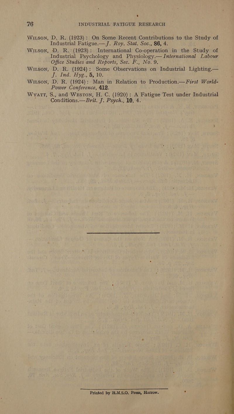 ‘ 76 INDUSTRIAL FATIGUE RESEARCH Witson, D. R. (1923): On Some Recent sceeeay ik to the Study of Industrial Fatigue.— J. Roy. Stat. Soc., 86, 4 Witson, D. R.. (1923): International Co- waperaien in the Study of Industrial Psychology and Physiology.— International Labour Office Studies and Reports, Sec. F., No. 9. Witson, D. R. (1924): Some (sheawbarians on Industrial. Lighting.— Dee Sale BBA San LOE Witson, D. R. (1924): Man in Relation to Production.— First World- Power Conference, 412. Wyatt, S., and Weston, H. C. (1920): A Fatigue Test under Industrial Conditions.— Brit. J: Psyohs 10, 4, a te Ee a cir Printed by H.M.S.O. Press, Harrow. .