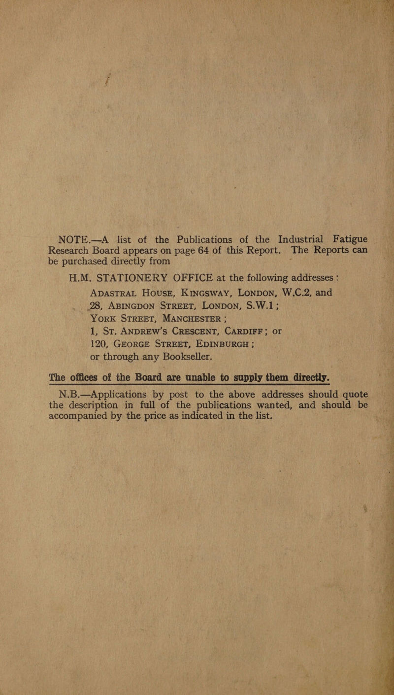 NOTE.—A list of the Publications of the Industrial Fatigue | Research Board appears on page 64 of this Report. The Reports can be purchased directly from ‘ H.M. STATIONERY OFFICE at the following addresses : ADASTRAL House, Kincsway, Lonpon, W.C.2, and _ 28, ABINGDON STREET, Lonpon, S.W.1; - York STREET, MANCHESTER ; 1, St. ANDREW’S CRESCENT, CARDIFF; or 120, GEORGE STREET, EDINBURGH ; or through any Bookseller. The offices of the Board are unable to supply them directly. N.B.—Applications by post to the above addresses should quote the description in full of the publications wanted, and should be accompanied by the price as indicated in the list. 3  