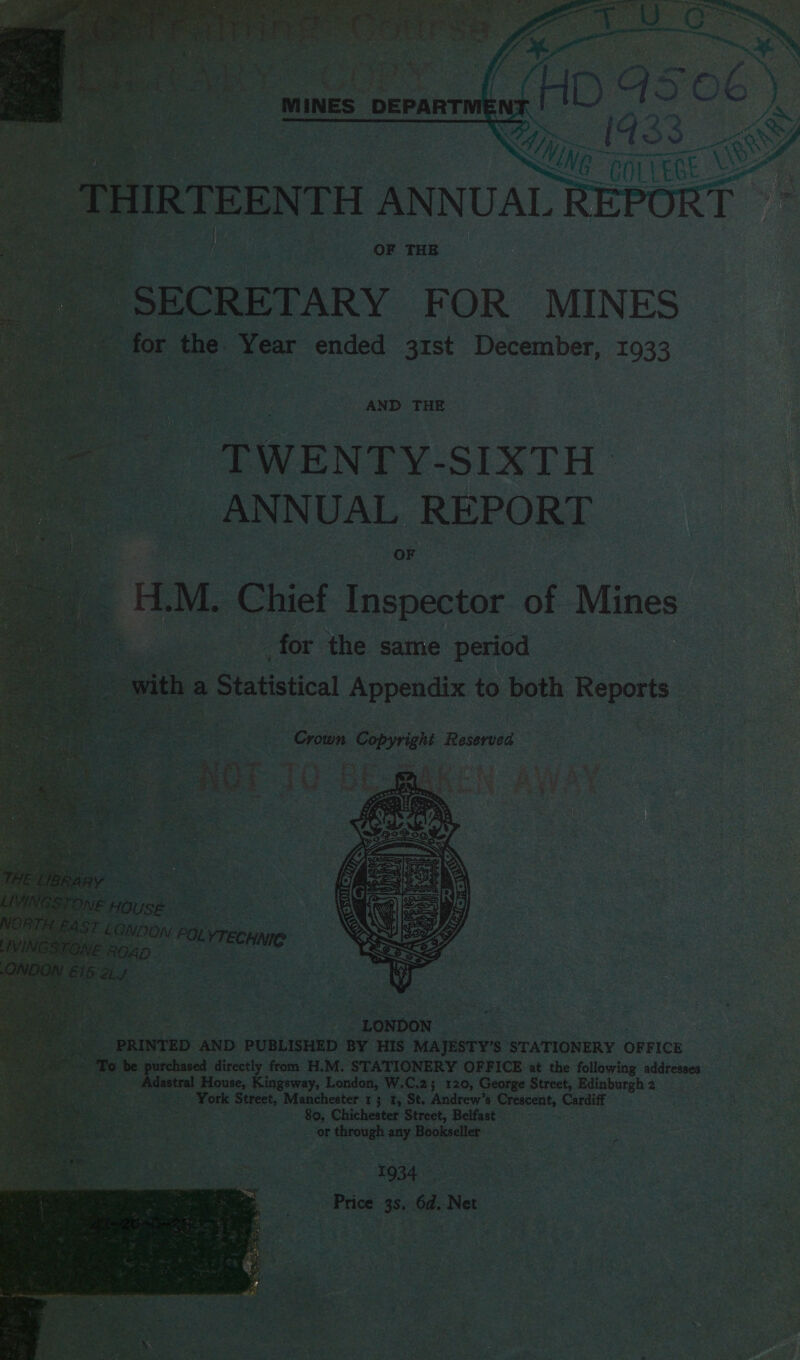       H (RTEENTH PNUALR REF | Gs 3 } ea i _ OF THE SECRETARY FOR MINES ~ for the ' Year ended 31st December, 1933 _ -‘TWENTY-SIXTH ANNUAL REPORT HM. Chief Inspector of Mines - pee : _for the same period  ow. fia Statistical Appendix to both Reports Crown por Reserved.  ED AND PUBLISHED BY HIS igen STATIONERY OFFICE ‘purchased directly from H.M. STATIONERY OFFICE at the following addresses Adastral House, Kingsway, London, W.C.2; 120, George Street, Edinburgh 2 rea: hee Street, Manchester 13 1, St. Andrew’s Leauge Cardi . . 80. Chichester Street, Belfast — or i Seria any ae chia | 1934 Price 38: 6d. Net