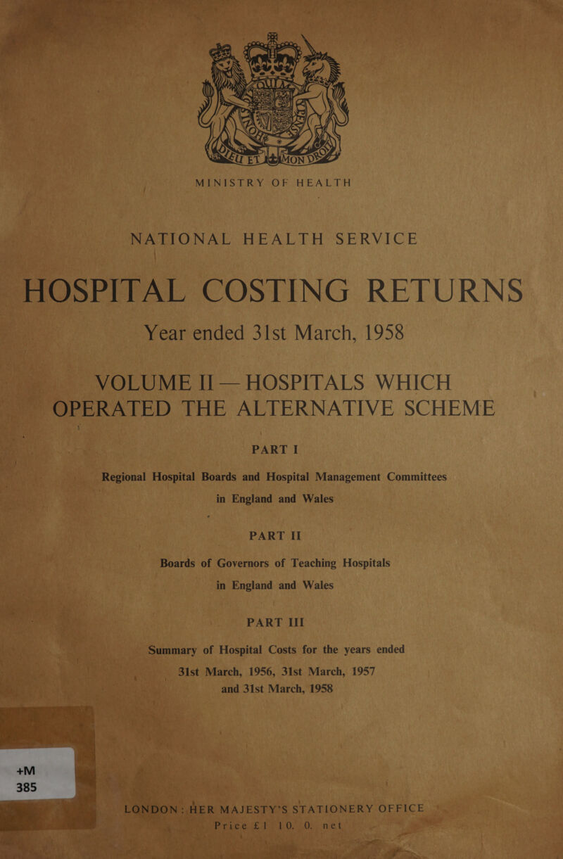  MINISTRY OF HEALTH NATIONAL HEALTH SERVICE HOSPITAL COSTING RETURNS Year ended 3lst March, 1958 VOLUME Ii — HOSPITALS WHICH OPERATED THE ALTERNATIVE SCHEME PART I Regional Hospital Boards and Hospital Management Committees in England and Wales PART II Boards of Governors of Teaching Hospitals in England and Wales PART Ill Summary of Hospital Costs for the years ended _ 3ist March, 1956, 31st March, 1957 and 31st March, 1958 ZY | '. LONDON: . HER MAJESTY’S STATIONERY OFFICE e ; Price £1 10. O. net