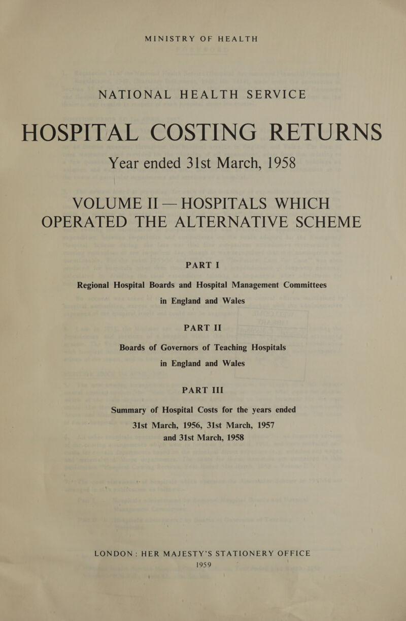 MINISTRY OF HEALTH NATIONAL HEALTH SERVICE HOSPITAL COSTING RETURNS Year ended 3lst March, 1958 VOLUME Ii — HOSPITALS WHICH OPERATED THE ALTERNATIVE SCHEME PART I Regional Hospital Boards and Hospital Management Committees in England and Wales PART II Boards of Governors of Teaching Hospitals in England and Wales PART III Summary of Hospital Costs for the years ended 31st March, 1956, 31st March, 1957 and 31st March, 1958 LONDON: HER MAJESTY’S STATIONERY OFFICE $959