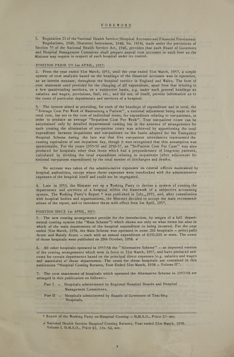 FOREWORD 1. Regulation 21of the National Health Service(Hospital Accounts and Financial Provisions) Regulations, 1948, (Statutory Instrument, 1948, No. 1414), made under the provisions of Section 55 of the National Health Service Act, 1946, provides that each Board of Governors and Hospital Management Committee shall prepare annual cost accounts in such form as the Minister may require in respect of each hospital under its control. POSITION PRIOR TO Ist APRIL, 1957: 2. From the year ended 31st March, 1951, until the year ended 31st March, 1957, a simple system of cost analysis based on the headings of the financial accounts was in operation, as an interim measure, throughout the hospital service in England and Wales. The form of cost statement used provided for the charging of all expenditure, apart from that relating to a few quasi-trading services, on a subjective basis, e.g. under such general headings as salaries and wages, provisions, fuel, etc., and did not, of itself, provide information as to the costs of particular departments and services of a hospital. 3. The system aimed at providing, for each of the headings of expenditure and in total, the *“Average Cost Per Week of Maintaining a Patient’’, a notional adjustment being made to the total cost, but not to the cost of individual items, for expenditure relating to out-patients, in order to produce an average ‘‘In-patient Cost Per Week’’. True out-patient costs can be ascertained only by detailed departmental costing but in the absence of arrangements for such costing the elimination of out-patient costs was achieved by apportioning the total expenditure between in-patients and out-patients on the basis adopted for the Emergency Hospital Scheme during the late war that five out-patient attendances represented the costing equivalent of one in-patient day, though it was recognised that this assumption was questionable. For the years 1955-56 and 1956-57, an ‘‘In-Patient Cost Per Case’’ was also produced for hospitals other than those which had a preponderance of long-stay patients, calculated by dividing the total expenditure relating to in-patients (after adjustment for notional out-patient expenditure) by the total number of discharges and deaths. No account was taken of the adminisirative expenses on central offices maintained by hospital authorities, except where these expenses were interlocked with the administrative expenses of the hospital itself and could not be segregated. 4. Late in 1953, the Minister set up a Working Party to devise a system of costing the departments and services of a hospital within the framework of a subjective accounting system. The Working Party’s Report * was published in July,,1955, and, after consultation with hospital bodies and organisations, the Minister decided to accept the main recommend- ations of the report, and to introduce these with effect from 1st April, 1957. POSITION SINCE Ist APRIL, 1957: 5. The new costing arrangements provide for the introduction, by stages of a full depart- mental costing system (the ‘‘Main Scheme’’) which shows not only on what items but also in which of the main departments of the hospital expenditure is being incurred. For the year ended 31st March, 1958, the Main Scheme was operated in some 200 hospitals — princi pally Acute and Mainly Acute — each with an annual expenditure of £150,000 or more. The costs of those hospitals were published on 29th October, 1958. 4 6. All other hospitals operated in 1957-58 the ‘‘Alternative Scheme’’ — an improved version of the costing arrangements which were in force to 31st March, 1957, and have produced unit costs for certain departments based on the principal direct expenses (e.g. salaries and wages and materials) of those departments. The costs for these hospitals are contained in this publication ‘tHospital Costing Returns, Year Ended 31st March, 1958 — Volume II’’. 7. The cost statements: of hospitals which operated the Alternative Scheme in 1957-58 are arranged in this publication as follows:— Part ~ Hospitals administered by Regional Hospital Boards and Hospital Management Committees. Part II — Hospitals administered by Boards of Governors of Teaching Hospitals. * Report of the Working Party on Hospital Costing — H.M.S.O., Price 2/- net. 4 National Health Service Hospital Costing Returns, Year ended 31st March, 1958. Volume I. H.M.S.O., Price £1. 12s. 6d. net.