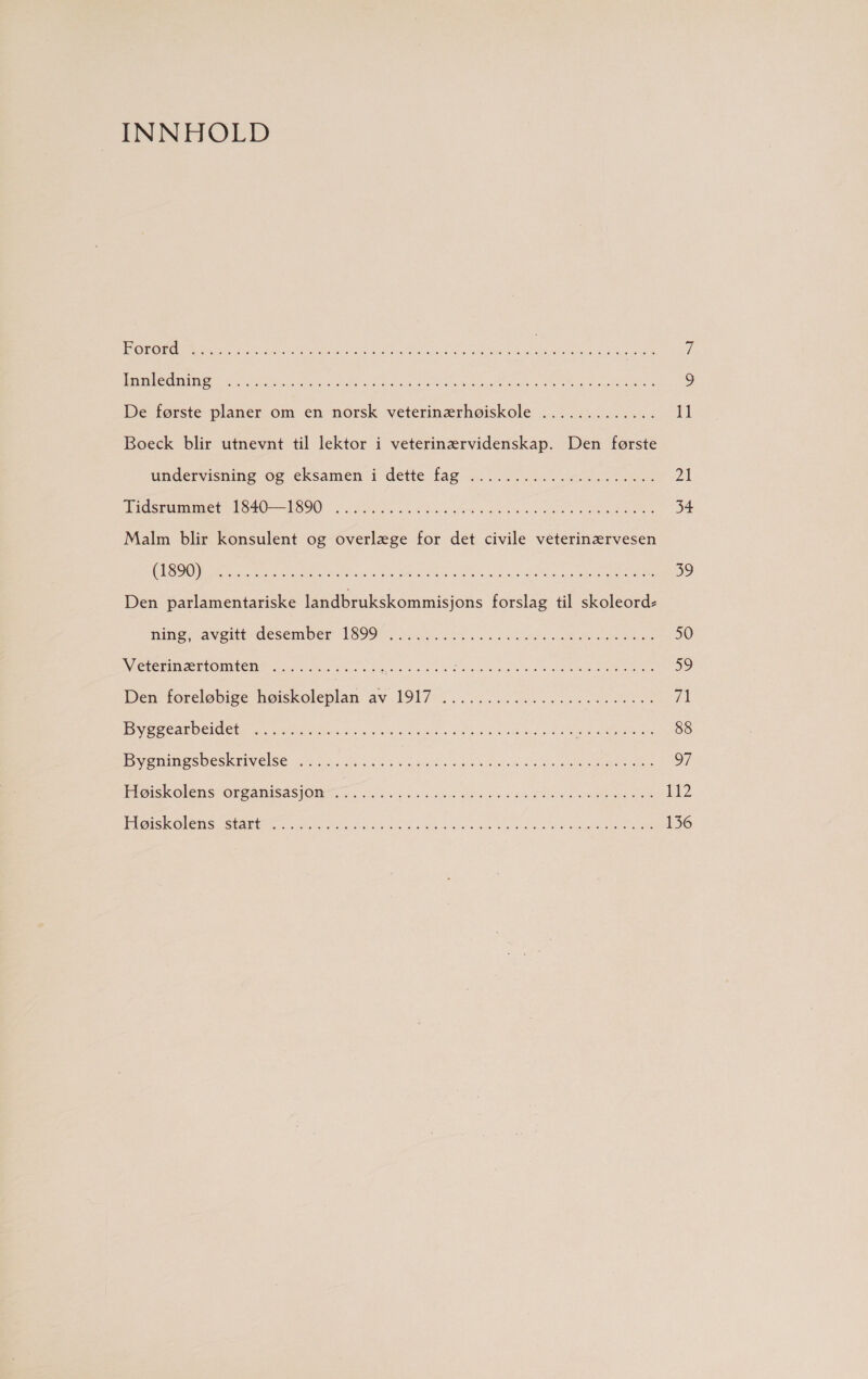 INNHOLD Kors ST SA pi mulednne pe NSA 9 De første planer om en norsk veterinærhøiskole ............. 11 Boeck blir utnevnt til lektor i veterinærvidenskap. Den første undervisning og eksamen i dette fag 102 IE 21 Tåsrmmme 140190 ALS 34 Malm blir konsulent og overlæge for det civile veterinærvesen ØRE EET 39 Den parlamentariske landbrukskommisjons forslag til skoleord- mine avgite desember 1999 ASLAN SA 50 Veiernærtomten* > s.a2lViksstnlsd EN Te 59 Den foreløbige hørskoleplan av JIA. IIS 71 Presseaned sad SSN 88 Breanssoeskdse SN Su Se Or FHoøskolens oransje. Sssrs F ØNTE i Hosen NK oe ee 136