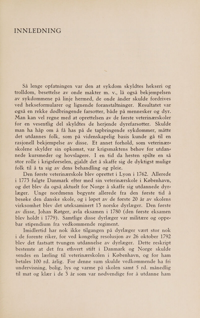INNLEDNING Så lenge opfatningen var den at sykdom skyldtes hekseri og trolldom, besettelse av onde makter m. v., lå også bekjempelsen av sykdommene på linje hermed, de onde ånder skulde fordrives ved hekseformularer og lignende foranstaltninger. Resultatet var også en rekke dødbringende farsotter, både på mennesker og dyr. Man kan vel regne med at oprettelsen av de første veterinærskoler for en vesentlig del skyldtes de herjende dyrefarsotter. Skulde man ha håp om å få has på de tapbringende sykdommer, måtte det utdannes folk, som på videnskapelig basis kunde gå til en rasjonell bekjempelse av disse. Ft annet forhold, som veterinær skolene skylder sin opkomst, var krigsmaktens behov for utdan- nede kursmeder og hovslagere. I en tid da hesten spilte en så stor rolle i krigsførselen, gjaldt det å skaffe sig de dyktigst mulige folk til å ta sig av dens behandling og pleie. Den første veterinærskole blev oprettet i Lyon i 1762. Allerede 1 1773 fulgte Danmark efter med sin veterinærskole i København, og det blev da også aktuelt for Norge å skaffe sig utdannede dyr- læger. Unge nordmenn begynte allerede fra den første tid å besøke den danske skole, og 1 løpet av de første 20 år av skolens virksomhet blev det uteksaminert 13 norske dyrlæger. Den første av disse, Johan Røtger, avla eksamen 1 1780 (den første eksamen blev holdt 1 1779). Samtlige disse dyrlæger var militære og oppe bar stipendium fra vedkommende regiment. Imidlertid har nok ikke tilgangen på dyrlæger vært stor nok i de forente riker, for ved kongelig resolusjon av 26 oktober 1792 blev det fastsatt tvungen utdannelse av dyrlæger. Dette reskript bestemte at det fra ethvert stift i Danmark og Norge skulde sendes en lærling til veterinærskolen i København, og for ham betales 100 rd. årlig. For denne sum skulde vedkommende ha fri undervisning, bolig, lys og varme på skolen samt 5 rd. månedlig til mat og klær i de 3 år som var nødvendige for å utdanne ham