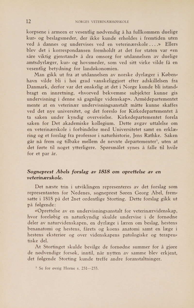 korpsene 1 armeen er vesentlig nødvendig å ha fullkommen duelige kur- og beslagsmeder, der ikke kunde erholdes i fremtiden uten ved å dannes og undervises ved en veterinærskole ....» Ellers blev det i korrespondansen fremholdt at det for staten var «en såre viktig gjenstand» å dra omsorg for utdannelsen av duelige amtsdyrlæger, kur: og hovsmeder, som ved sitt virke vilde få en vesentlig betydning for landøkonomien. Man gikk ut fra at utdannelsen av norske dyrlæger i Køben- havn vilde bli 1 hø: grad vanskeliggjort efter adskillelsen fra Danmark, derfor var det ønskelig at det i Norge kunde bli istand- bragt en innretning, «hvorved bekvemme subjekter kunne gis undervisning 1 denne så gagnlige videnskap». Armédepartementet mente at en veterinær undervisningsanstalt måtte kunne skaffes ved det nye universitet, og det foreslo for Kirkedepartementet å ta saken under kyndig overveielse. Kirkedepartementet forela saken for Det akademiske kollegium. Dette avgav uttalelse om en veterinærskole 1 forbindelse med Universitetet samt en erklæ- ring og et forslag fra professor 1 naturhistorie, Jens Rathke. Saken går nå frem og tilbake mellem de nevnte departementer*, uten at det førte til noget ytterligere. Spørsmålet synes å falle til hvile for et par år. Sogneprest Abels forslag av 1818 om oprettelse av en veterinærskole. Det næste trin 1 utviklingen representeres av det forslag som representanten for Nedenes, sogneprest Søren Georg Abel, frem- satte 1 1818 på det 2net ordentlige Storting. Dette forslag gikk ut på følgende: «Oprettelse av en undervisningsanstalt for veterinærvidenskap, hvor foreløbig en naturkyndig skulde undervise i de fornødne deler av naturvidenskapen, en dyrlæge i læren om beslag, hestens benanatomi og hestens, fårets og koens anatomi samt en læge 1 hestens eksteriør og over videnskapens patologiske og terapeu- tiske del. At Stortinget skulde bevilge de fornødne summer for å gjøre de nødvendige forsøk, inntil, når nytten av samme blev erkjent, det følgende Storting kunde treffe andre foranstaltninger. T Seé før øvrig Horne s. 2531—2533.