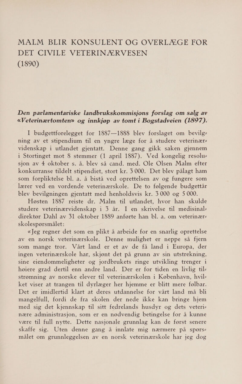 MALM BLIR KONSULENT OG OVERLÆGE FOR DET CIVILE VETERINÆRVESEN (1890) Den parlamentariske landbrukskommisjons forslag om salg av «Veterinærtomten» og innkjøp av tomt i Bogstadveien (1897). I budgettforelegget for 1887—1888 blev forslaget om bevilg- ning av et stipendium til en yngre læge for å studere veterinær- videnskap 1 utlandet gjentatt. Denne gang gikk saken gjennem 1 Stortinget mot 8 stemmer (1 april 1887). Ved kongelig resolu- sjon av 4 oktober s. å. blev så cand. med. Ole Olsen Malm efter konkurranse tildelt stipendiet, stort kr. 3000. Det blev pålagt ham som forpliktelse bl. a. å bistå ved oprettelsen av og fungere som lærer ved en vordende veterinærskole. De to følgende budgettår blev bevilgningen gjentatt med henholdsvis kr. 3 000 og 5 000. Høsten 1887 reiste dr. Malm til utlandet, hvor han skulde studere veterinærvidenskap i 3 år. I en skrivelse til medisinal- direktør Dahl av 31 oktober 1889 anførte han bl. a. om veterinær: skolespørsmålet: «Jeg regner det som en plikt å arbeide for en snarlig oprettelse av en norsk veterinærskole. Denne mulighet er neppe så fjern som mange tror. Vårt land er et av de få land i Europa, der ingen veterinærskole har, skjønt det på grunn av sin utstrekning, sine eiendommeligheter og jordbrukets ringe utvikling trenger 1 høiere grad dertil enn andre land. Der er for tiden en livlig til- strømning av norske elever til veterinærskolen i København, hvil- ket viser at trangen til dyrlæger her hjemme er blitt mere følbar. Det er imidlertid klart at deres utdannelse for vårt land må bli mangelfull, fordi de fra skolen der nede ikke kan bringe hjem med sig det kjennskap til sitt fedrelands husdyr og dets veteri- nære administrasjon, som er en nødvendig betingelse for å kunne være til full nytte. Dette nasjonale grunnlag kan de først senere skaffe sig. Uten denne gang å innlate mig nærmere på spørs- målet om grunnleggelsen av en norsk veterinærskole har jeg dog