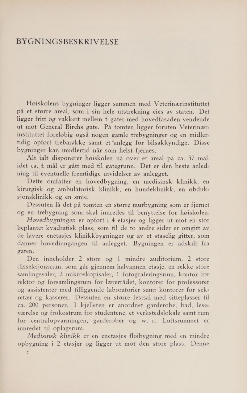 BYGNINGSBESKRIVELSE Høiskolens bygninger ligger sammen med Veterinærinstituttet på et større areal, som 1 sin hele utstrekning eies av staten. Det ligger fritt og vakkert mellem 5 gater med hovedfasaden vendende ut mot General Birchs gate. På tomten ligger foruten Veterinær- instituttet foreløbig også nogen gamle trebygninger og en midler- tidig opført trebarakke samt et anlegg for bilsakkyndige. Disse bygninger kan imidlertid når som helst fjernes. Alt ialt disponerer høiskolen nå over et areal på ca. 37 mål, idet ca. 4 mål er gått med til gategrunn. Det er den beste anled- ning til eventuelle fremtidige utvidelser av anlegget. Dette omfatter en hovedbygning, en medisinsk klinikk, en kirurgisk og ambulatorisk klinikk, en hundeklinikk, en obduk- sjonsklinikk og en smie. Dessuten lå det på tomten en større murbygning som er fjernet og en trebygning som skal innredes til benyttelse for høiskolen. Hovedbygningen er opført i 4 etasjer og ligger ut mot en stor beplantet kvadratisk plass, som til de to andre sider er omgitt av de lavere enetasjes klinikkbygninger og av et staselig gitter, som danner hovedinngangen til anlegget. Bygningen er adskilt fra gaten. Den inneholder 2 store og 1 mindre auditorium, 2 store disseksjonsrum, som går gjennem halvannen etasje, en rekke store samlingssaler, 2 mikroskopisaler, 1 fotograferingsrum, kontor for rektor og forsamlingsrum for lærerrådet, kontorer for professorer og assistenter med tilliggende laboratorier samt kontorer for sek- retær og kasserer. Dessuten en større festsal med sitteplasser til ca. 200 personer. I kjelleren er anordnet garderobe, bad, lese- værelse og frokostrum for studentene, et verkstedslokale samt rum for centralopvarmingen, garderober og w. c. Loftsrummet er innredet til oplagsrum. Medisinsk klinikk er en enetasjes flørbygning med en mindre opbygning 1 2 etasjer og ligger ut mot den store plass. Denne 7