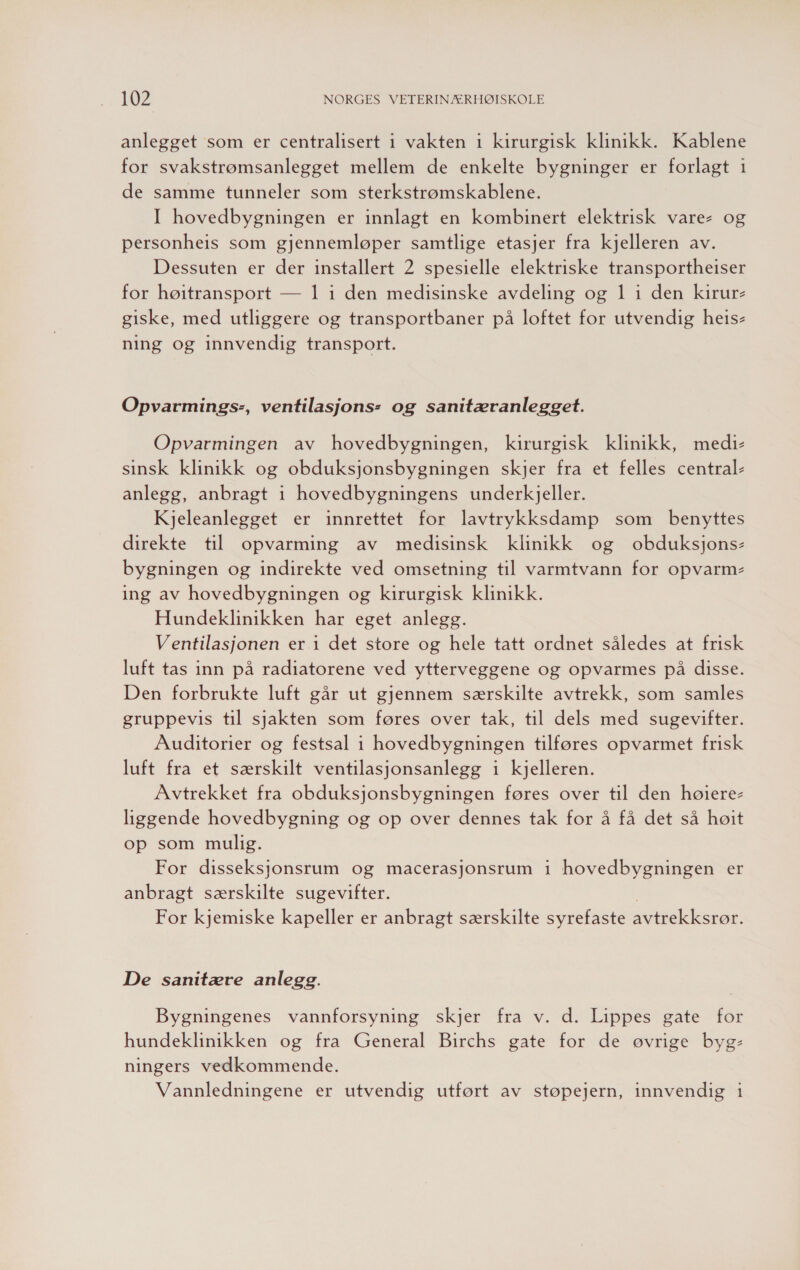 anlegget som er centralisert i vakten 1 kirurgisk klinikk. Kablene for svakstrømsanlegget mellem de enkelte bygninger er forlagt 1 de samme tunneler som sterkstrømskablene. I hovedbygningen er innlagt en kombinert elektrisk vare- og personheis som gjennemløper samtlige etasjer fra kjelleren av. Dessuten er der installert 2 spesielle elektriske transportheiser for høitransport — 1 i den medisinske avdeling og 1 i den kirur- giske, med utliggere og transportbaner på loftet for utvendig heis- ning og innvendig transport. Opvarmings-, ventilasjons- og sanitæranlegget. Opvarmingen av hovedbygningen, kirurgisk klinikk, medi- sinsk klinikk og obduksjonsbygningen skjer fra et felles central- anlegg, anbragt 1 hovedbygningens underkjeller. Kjeleanlegget er innrettet for lavtrykksdamp som benyttes direkte til opvarming av medisinsk klinikk og obduksjons- bygningen og indirekte ved omsetning til varmtvann for opvarm- ing av hovedbygningen og kirurgisk klinikk. Hundeklinikken har eget anlegg. Ventilasjonen er 1 det store og hele tatt ordnet således at frisk luft tas inn på radiatorene ved ytterveggene og opvarmes på disse. Den forbrukte luft går ut gjennem særskilte avtrekk, som samles gruppevis til sjakten som føres over tak, til dels med sugevifter. Auditorier og festsal i hovedbygningen tilføres opvarmet frisk luft fra et særskilt ventilasjonsanlegg 1 kjelleren. Avtrekket fra obduksjonsbygningen føres over til den høiere- liggende hovedbygning og op over dennes tak for å få det så høit op som mulig. For disseksjonsrum og macerasjonsrum 1 hovedbygningen er anbragt særskilte sugevifter. | For kjemiske kapeller er anbragt særskilte syrefaste avtrekksrør. De sanitære anlegg. Bygningenes vannforsyning skjer fra v. d. Lippes gate for hundeklinikken og fra General Birchs gate for de øvrige byg- ningers vedkommende. Vannledningene er utvendig utført av støpejern, innvendig 1