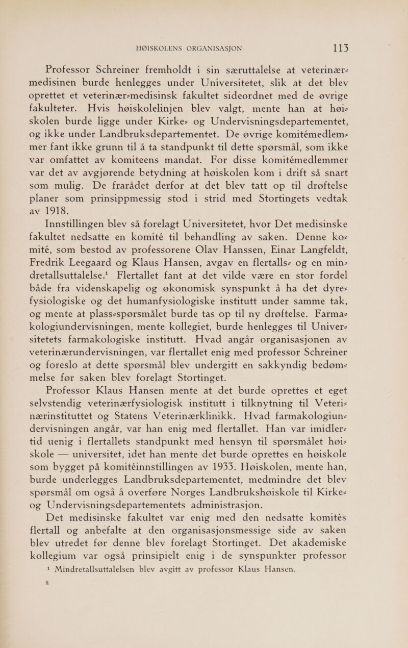 Professor Schreiner fremholdt i sin særuttalelse at veterinær- medisinen burde henlegges under Universitetet, slik at det blev oprettet et veterinær-medisinsk fakultet sideordnet med de øvrige fakulteter. Hvis høiskolelinjen blev valgt, mente han at høi- skolen burde ligge under Kirke- og Undervisningsdepartementet, og ikke under Landbruksdepartementet. De øvrige komitémedlem- mer fant ikke grunn til å ta standpunkt til dette spørsmål, som ikke var omfattet av komiteens mandat. For disse komitémedlemmer var det av avgjørende betydning at høiskolen kom i drift så snart som mulig. De frarådet derfor at det blev tatt op til drøftelse planer som prinsippmessig stod 1 strid med Stortingets vedtak av 1918. Innstillingen blev så forelagt Universitetet, hvor Det medisinske fakultet nedsatte en komité til behandling av saken. Denne kor mité, som bestod av professorene Olav Hanssen, Finar Langfeldt, Fredrik Leegaard og Klaus Hansen, avgav en flertalls- og en min- dretallsuttalelse.* Flertallet fant at det vilde være en stor fordel både fra videnskapelig og økonomisk synspunkt å ha det dyre- fysiologiske og det humanfysiologiske institutt under samme tak, og mente at plass-spørsmålet burde tas op til ny drøftelse. Farma- kologiundervisningen, mente kollegiet, burde henlegges til Univer- sitetets farmakologiske institutt. Hvad angår organisasjonen av veterinærundervisningen, var flertallet enig med professor Schreiner og foreslo at dette spørsmål blev undergitt en sakkyndig bedøm- melse før saken blev forelagt Stortinget. Professor Klaus Hansen mente at det burde oprettes et eget selvstendig veterinærfysiologisk institutt i tilknytning til Veteri- nærinstituttet og Statens Veterinærklinikk. Hvad farmakologiun- dervisningen angår, var han enig med flertallet. Han var imidler- tid uenig 1 flertallets standpunkt med hensyn til spørsmålet høi- skole — universitet, idet han mente det burde oprettes en høiskole som bygget på komitéinnstillingen av 1933. Høiskolen, mente han, burde underlegges Landbruksdepartementet, medmindre det blev spørsmål om også å overføre Norges Landbrukshøiskole til Kirke- og Undervisningsdepartementets administrasjon. Det medisinske fakultet var enig med den nedsatte komités flertall og anbefalte at den organisasjonsmessige side av saken blev utredet før denne blev forelagt Stortinget. Det akademiske kollegium var også prinsipielt enig i de synspunkter professor 1 Mindretallsuttalelsen blev avgitt av professor Klaus Hansen.