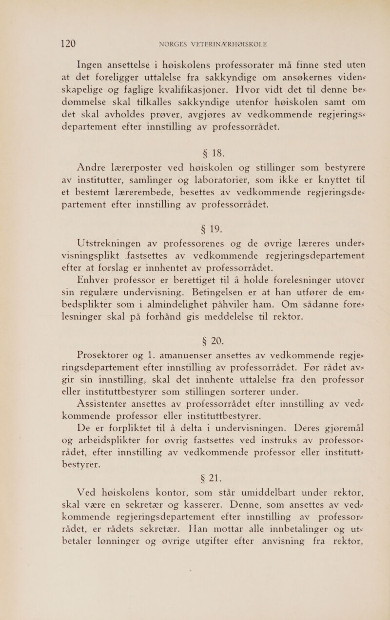 Ingen ansettelse i høiskolens professorater må finne sted uten at det foreligger uttalelse fra sakkyndige om ansøkernes viden- skapelige og faglige kvalifikasjoner. Hvor vidt det til denne be- dømmelse skal tilkalles sakkyndige utenfor høiskolen samt om det skal avholdes prøver, avgjøres av vedkommende regjerings- departement efter innstilling av professorrådet. Se. Andre lærerposter ved høiskolen og stillinger som bestyrere av institutter, samlinger og laboratorier, som ikke er knyttet til et bestemt lærerembede, besettes av vedkommende regjeringsde- partement efter innstilling av professorrådet. S 19. Utstrekningen av professorenes og de øvrige læreres under- visningsplikt fastsettes av vedkommende regjeringsdepartement efter at forslag er innhentet av professorrådet. Enhver professor er berettiget til å holde forelesninger utover sin regulære undervisning. Betingelsen er at han utfører de em- bedsplikter som i almindelighet påhviler ham. Om sådanne fore- lesninger skal på forhånd gis meddelelse til rektor. 8 20. Prosektorer og 1. amanuenser ansettes av vedkommende regje- ringsdepartement efter innstilling av professorrådet. Før rådet av- gir sin innstilling, skal det innhente uttalelse fra den professor eller instituttbestyrer som stillingen sorterer under. Assistenter ansettes av professorrådet efter innstilling av ved- kommende professor eller instituttbestyrer. De er forpliktet til å delta 1 undervisningen. Deres gjøremål og arbeidsplikter for øvrig fastsettes ved instruks av professor- rådet, efter innstilling av vedkommende professor eller institutt- bestyrer. FØL Ved høiskolens kontor, som står umiddelbart under rektor, skal være en sekretær og kasserer. Denne, som ansettes av ved- kommende regjeringsdepartement efter innstilling av professor- rådet, er rådets sekretær. Han mottar alle innbetalinger og ut- betaler lønninger og øvrige utgifter efter anvisning fra rektor,