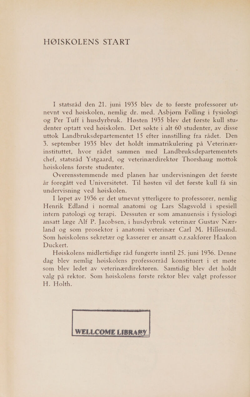 HØISKOLENS START I statsråd den 21. juni 1935 blev de to første professorer ut- nevnt ved høiskolen, nemlig dr. med. Asbjørn Følling 1 fysiologi og Per Tuff i husdyrbruk. Høsten 1935 blev det første kull stu- denter optatt ved høiskolen. Det søkte 1 alt 60 studenter, av disse uttok Landbruksdepartementet 15 efter innstilling fra rådet. Den 3. september 1935 blev det holdt immatrikulering på Veterinær- instituttet, hvor rådet sammen med Landbruksdepartementets chef, statsråd Ystgaard, og veterinærdirektør Thorshaug mottok høiskolens første studenter. Overensstemmende med planen har undervisningen det første år foregått ved Universitetet. Til høsten vil det første kull få sin undervisning ved høiskolen. I løpet av 1936 er det utnevnt ytterligere to professorer, nemlig Henrik Edland i normal anatomi og Lars Slagsvold 1 spesiell intern patologi og terapi. Dessuten er som amanuensis i fysiologi ansatt læge Alf P. Jacobsen, 1 husdyrbruk veterinær Gustav Nære land og som prosektor 1 anatomi veterinær Carl M. Hiliesund. Som høiskolens sekretær og kasserer er ansatt o.r.sakfører Haakon Duckert. Høiskolens midlertidige råd fungerte inntil 25. juni 1936. Denne dag blev nemlig høiskolens professorråd konstituert 1 et møte som blev ledet av veterinærdirektøren. Samtidig blev det holdt valg på rektor. Som høiskolens første rektor blev valgt professor H. Holth. 