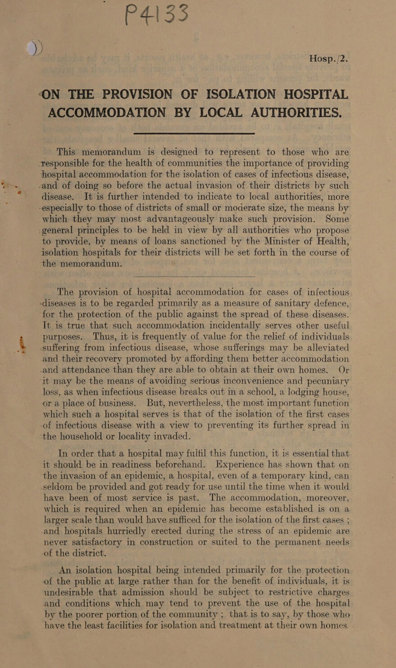 Hosp./2. ‘ON THE PROVISION OF ISOLATION HOSPITAL ACCOMMODATION BY LOCAL AUTHORITIES. This memorandum is designed to represent to those who are responsible for the health of communities the importance of providing hospital accommodation for the isolation of cases of infectious disease, -and of doing so before the actual invasion of their districts by such disease. Jt is further intended to indicate to local authorities, more -especially to those of districts of small or moderate size, the means by which they may most advantageously make such provision. Some -general principles to be held in view by all authorities who propose to provide, by means of loans sanctioned by the Minister of Health, isolation hospitals for their districts will be set forth in the course of ‘the memorandum.  The provision of hospital accommodation for cases of infectious diseases is to be regarded primarily as a measure of sanitary defence, for the protection of the public against the spread of these diseases. It is true that such accommodation incidentally serves other useful purposes. Thus, it is frequently of value for the relief of individuals suffering from infectious disease, whose sufferings may be alleviated and their recovery promoted by affording them better accommodation -and attendance than they are able to obtain at their own homes. Or ‘it may be the means of avoiding serious inconvenience and pecuniary loss, as when infectious disease breaks out in a school, a lodging house, or a place of business. But, nevertheless, the most important function which such a hospital serves is that of the isolation of the first cases -of infectious disease with a view to preventing its further spread in ‘the household or locality invaded. In order that a hospital may fulfil this function, it is essential that it should be in readiness beforehand. Experience has shown that on the invasion of an epidemic, a hospital, even of a temporary kind, can seldom be provided and got ready for use until the time when it would have been of most service is past. The accommodation, moreover, which is required when an epidemic has become established is on a larger scale than would have sufficed for the isolation of the first cases ; and hospitals hurriedly erected during the stress of an epidemic are never satisfactory in construction or suited to the permanent needs -of the district. An isolation hospital being intended primarily for the protection of the public at large rather than for the benefit of individuals, it is undesirable that admission should be subject to restrictive charges and conditions which may tend to prevent the use of the hospital by the poorer portion of the community ; that is to say, by those who have the least facilities for isolation and treatment at their own homes.