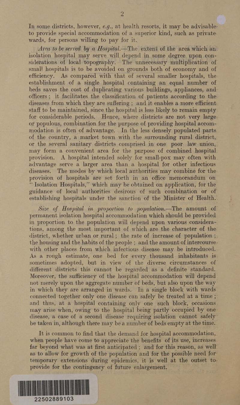 2 In some districts, however, ¢.g., at health resorts, it may be advisable- to provide special accommodation of a superior kind, such as private wards, for persons willing to pay for it. Area to be served by a Hospital—The extent of the area which an. isolation hospital may serve will depend in some degree upon con- siderations of local topography. The unnecessary multiplication of small hospitals is to be avoided on grounds both of economy and of efficiency. As compared with that of several smaller hospitals, the- establishment of a single hospital containing an equal number of beds saves the cost of duplicating various buildings, appliances, and officers ; it facilitates the classification of patients according to the diseases from which they are suffering ; and it enables a more efficient staff to be maintained, since the hospital is less likely to remain empty for considerable periods. Hence, where districts are not very large- or populous, combination for the purpose of providing hospital accom- modation is often of advantage. In the less densely populated parts of the country, a market town with the surrounding rural district, or the several sanitary districts comprised in one poor law union,. may form a convenient area for the purpose of combined hospital. provision. A hospital intended solely for small-pox may often with. advantage serve a larger area than a hospital for other infectious diseases. The modes by which local authorities may combine for the. provision of hospitals are set forth in an office memorandum on ‘ Tsolation Hospitals,” which may be obtained on application, for the guidance of local authorities desirous of such combination or of establishing hospitals under the sanction of the Minister of Health.. Size of Hospital m proportion to population.—The amount of permanent isolation hospital accommodation which should be provided in proportion to the population will depend upon various considera- tions, among the most important of which are the character of the district, whether urban or rural; the rate of inerease of population ;. the housing and the habits of the people ; and the amount of intercourse: with other places from which infectious disease may be introduced. As a rough estimate, one bed for every thousand inhabitants is_ sometimes adopted, but in view of the diverse circumstances of different districts this cannot be regarded as a definite standard.. Moreover, the sufficiency of the hospital accommodation will depend not merely upon the aggregate number of beds, but also upon the way in which they are arranged in wards. In a single block with wards connected together only one disease can safely be treated at a time ;: and thus, at a hospital containing only one such block, occasions. may arise when, owing to the hospital being partly occupied by one disease, a case of a second disease requiring isolation cannot safely’ be taken in, although there may bea number of beds empty at the time. It is common to find that the demand for hospital accommodation, . when people have come to appreciate the benefits of its use, increases. far beyond what was at first anticipated ; and for this reason, as well as to allow for growth of the population and for the possible need for temporary extensions during epidemics, it is well at the outset to. provide for the contingency of future enlargement. = = WKH