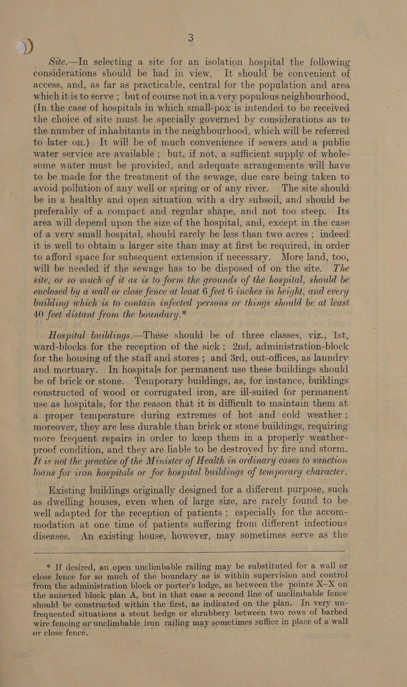 D Site.—In selecting a site for an isolation hospital the following considerations should be had in view. It should be convenient of access, and, as far as practicable, central for the population and area which it is to serve ; but of course not ina very populous neighbourhood. (In the case of hospitals in which small-pox is intended to be received the choice of site must be specially governed by considerations as to the number of inhabitants in the neighbourhood, which will be referred to later on.) It will be of much convenience if sewers and a public water service are available; but, if not, a sufficient supply of whole- some water must be provided, and adequate arrangements will have to be made for the treatment of the sewage, due care being taken to avoid pollution of any well or spring or of any river. The site should be in a healthy and open situation with a dry subsoil, and should be preferably of a compact and regular shape, and not too steep. Its area will depend upon the size of the hospital, and, except in the case of a very small hospital, should rarely be less than two acres ; indeed it 1s well to obtain a larger site than may at first be required, in order to afford space for subsequent extension if necessary. More land, too, will be needed if the sewage has to be disposed of on the site. The site, or 80 much of tt as ts to form the grounds of the hosyital, should be enclosed by a wall or clese fence at least 6 feet 6 inches in height, and every building which is to contain infected persons or things should be at least 40 feet distant from the boundary.* ; Hostal buildings —These should be of three classes, viz., Ist, ward-blocks for the reception of the sick; 2nd, administration-block for the housing of the staff and stores ; and 3rd, out-offices, as laundry and mortuary. In hospitals for permanent use these buildings should be of brick or stone. Temporary buildings, as, for instance, buildings constructed of wood or corrugated iron, are ill-suited for permanent use as hospitals, for the reason that it is difficult to maintain them at a proper temperature during extremes of hot and cold weather ; moreover, they are less durable than brick or stone buildings, requiring more frequent repairs in order to keep them in a properly weather- proof condition, and they are liable to be destroyed by fire and storm. It is not the practice of the Minister of Health in ordinary cases to sanction loans for iron hospitals or for hospital buildings of temporary character. Existing buildings originally designed for a different purpose, such as dwelling houses, even when of large size, are rarely found to be well adapted for the reception of patients ; especially for the accom- modation at one time of patients suffering from different infectious diseases. An existing house, however, may sometimes serve as the * Tf desired, an open unclimbable railing may be substituted for a wall or close fence for so much of the boundary as is within supervision and control from the administration block or porter’s lodge, as between the points X—X on - the annexed block plan A, but in that case a second line of unclimbable fence should be constructed within the first, as indicated on the plan. In very un- frequented situations a stout hedge or shrubbery between two rows of barbed wire fencing or unclimbable iron railing may sometimes suffice in place of a wall or close fence.