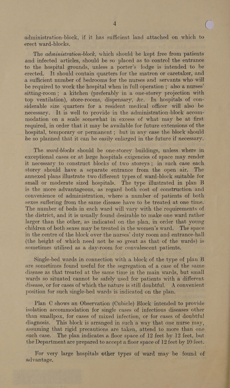 a administration-block, if it has sufficient land attached on which to erect ward-blocks. The administration-block, which should be kept free from patients and infected articles, should be so placed as to control the entrance to the hospital grounds, unless a porter’s lodge is intended to be erected. It should contain quarters for the matron or caretaker, and a sufficient number of bedrooms for the nurses and servants who will be required to work the hospital when in full operation ; also a nurses’ sitting-room; a kitchen (preferably in a one-storey projection with top ventilation), store-rooms, dispensary, &c. In hospitals of con- siderable size quarters for a resident medical officer will also be necessary. It is well to provide in the administration-block accom- modation on a scale somewhat in excess of what may be at first required, in order that it may be available for future extensions of the hospital, temporary or permanent; but in any case the block should be so planned that it can be easily enlarged in the future if necessary. The ward-blocks should be one-storey buildings, unless where in exceptional cases or at large hospitals exigencies of space may render it necessary to construct blocks of two storeys; in such case each storey should have a separate entrance from the open air. The annexed plans illustrate two different types of ward-block suitable for small or moderate sized hospitals. The type illustrated in plan B is the more advantageous, as regard both cost of construction and convenience of administration, where a number of patients of both sexes suffering from the same disease have to be treated at one time. The number of beds in each ward will vary with the requirements of the district, and it is usually found desirable to make one ward rather larger than the other, as indicated on the plan, in order that young children of both sexes may be treated in the women’s ward. The space in the centre of the block over the nurses’ duty room and entrance-hall {the height of which need not be so great as that of the wards) is sometimes utilised as a day-room for convalescent patients. Single-bed wards in connection with a block of the type of plan B are sometimes found useful for the segregation of a case of the same disease as that treated at the same time in the main wards, but small wards so situated cannot be safely used for patients with a different disease, or for cases of which the nature is still doubtful. A convenient position for such single-bed wards is indicated on the plan. Plan C shows an Observation (Cubicle) Block intended to provide isolation accommodation for single cases of infectious diseases other than smallpox, for cases of mixed infection, or for cases of doubtful diagnosis. This block is arranged in such a way that one nurse may, assuming that rigid precautions are taken, attend to more than one such case. The plan indicates a floor space of 12 feet by 12 feet, but the Department are prepared to accept a floor space of 12 feet by 10 feet. For very large hospitals other types of ward may be found of advantage. c