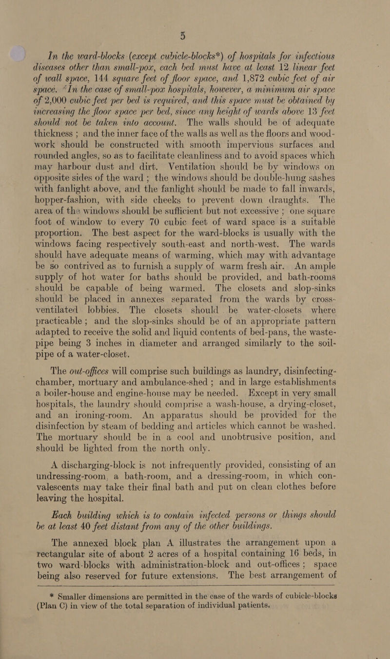 In the ward-blocks (except cubicle-blocks*) of hospitals for infectious diseases other than small-pox, each bed must have at least 12 linear feet of wall space, 144 square feet of floor space, and 1,872 cubre feet of au space. “In the case of small-pox hospitals, however, a minimum aur space of 2,000 cubic feet per bed rs required, and this spuce must be obtained by increasing the floor space per bed, since any height of wards above 13 feet should not be taken ito account. The walls should be of adequate thickness ; and the inner face of the walls as well as the floors and wood- work should be constructed with smooth impervious surfaces and rounded angles, so as to facilitate cleanliness and to avoid spaces which may harbour dust and dirt. Ventilation should be by windows on opposite sides of the ward ; the windows should be double-hung sashes with fanlight above, and the fanlight should be made to fall inwards. hopper-fashion, with side cheeks to prevent down draughts. The area of the windows should be sufficient but not excessive ; one square foot of window to every 70 cubic feet of ward space is a suitable proportion. The best aspect for the ward-blocks is usually with the windows facing respectively south-east and north-west. The wards should have adequate means of warming, which may with advantage be so contrived as to furnish a supply of warm fresh air. An ample supply of hot water for baths should be provided, and bath-rooms should be capable of being warmed. The closets and slop-sinks should be placed in annexes separated from the wards by cross- ventilated lobbies. The closets should . be water-closets where practicable ; and the slop-sinks should be of an appropriate pattern adapted to receive the solid and liquid contents of bed-pans, the waste-_ pipe being 3 inches in diameter and arranged similarly to the soil- pipe of a water-closet. The out-offices will comprise such buildings as laundry, disinfecting- chamber, mortuary and ambulance-shed ; and in large establishments a. boiler-house and engine-house may be needed. Except in very small hospitals, the Jaundry should comprise a wash-house, a drying-closet, and an ironing-room. An apparatus should be provided for the disinfection by steam of bedding and articles which cannot be washed. The mortuary should be in a cool and unobtrusive position, and should be lighted from the north only. A discharging-block is not infrequently provided, consisting of an undressing-room, a bath-room, and a dressing-room, in which con- valescents may take their final bath and put on clean clothes before leaving the hospital. Hach building which is to contain infected persons or things should be at least 40 feet distant from any of the other buildings. The annexed block plan A illustrates the arrangement upon a rectangular site of about 2 acres of a hospital containing 16 beds, in two ward-blocks with administration-block and out-offices; space being also reserved for future extensions. The best arrangement of   * Smaller dimensions are permitted in the case of the wards of cubicle-blocks (Plan C) in view of the total separation of individual patients,