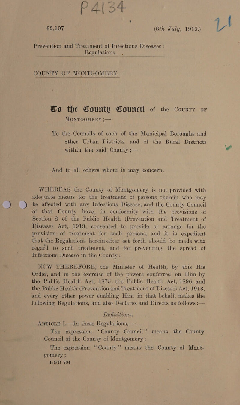 65,107 | | (8th July, 1919.) Prevention and Treatment of Infectious Diseases: Regulations.  COUNTY OF MONTGOMERY.  Co the County Counctl of the Country or MONTGOMERY ;— To the Councils of each of the Municipal Boroughs and other Urban Districts and of the Rural Districts within the said County ;— And to all others whom if may concern. WHEREAS the County of Montgomery is not provided with adequate means for the treatment of persons therein who may be affected with any Infectious Disease, and the County Council of that County have, in conformity with the provisions of Section 2 of the Public Health (Prevention and Treatment of Disease) Act, 1918, consented to provide or arrange for the provision of treatment for such persons, and it is expedient that the Regulations herein-after set forth should be made with regard to such treatment, and for preventing the spread of Infectious Disease in the County : NOW THEREFORKH, the Minister of Health, by this His Order, and in the exercise of the powers conferred on Him by the Public Health Act, 1875, the Public Health Act, 1896, and the Public Health (Prevention and 'l'reatment of Disease) Act, 1913, and every other power enabling Him in that behalf, makes the following Regulations, and also Declares and Directs as follows :— Definitions. ARTICLE I.—1In these Regulations,—-: “The expression ‘“‘ County Council’? means the County Council of the County of Montgomery ; The expression ‘“‘County’’ means the County of Mont- gomery 5 LGB 704