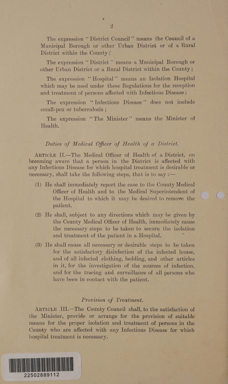 2 The expression ‘“ District Council’? means the Council of a Municipal Borough or other Urban District or of a Rural District within the County ; The expression ‘ District ’’ means a Municipal Borough or other Urban District or a Rural District within the County ; The expression ‘‘ Hospital’? means an Isolation Hospital which may be used under these Regulations for the reception and treatment of persons affected with Infectious Disease ; The expression ‘ Infectious Disease’? does not include small-pox or tuberculosis ; The expression “‘The Minister’? means the Minister of Health. Duties of Medical Officer of Health of a District. ARTICLE IJ.—The Medical Officer of Health of a District, on becoming aware that a person in the District is affected with any Infectious Disease for which hospital treatment is desirable or necessary, shall take the following steps, that 1s to say :— (1) He shall immediately report the case to the County Medical Officer of Health and to the Medical Superintendent of the Hospital to which it may be desired to remove the patient. (2) He shall, subject to any directions which may be given by the County Medical Officer of Health, immediately cause the necessary steps to be taken to secure the isolation and treatment of the patient in a- Hospital. ‘ (3) He shall cause all necessary or desirable steps to be taken _for the satisfactory disinfection of the infected house, and of all infected clothing, bedding, and other articles in it, for the investigation of the sources of infection, and for the tracing and surveillance of all persons who have been in contact with the patient. Provision of Treatment. . ARTICLE III.—The County Council shall, to the satisfaction of the Minister, provide or arrange for the provision of suitable means for the proper isolation and treatment of persons in the County who are affected with any Infectious Disease for which hospital treatment is necessary. MOON