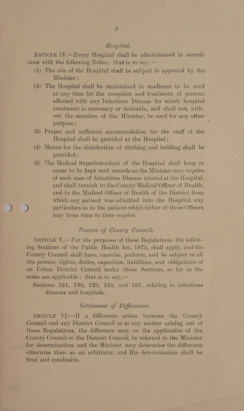 | Hospital. ARTICLE [V.—Every Hospital shall be administered in accord- ance with the following Rules; that is to say,— (1) The site of the Hospital shall be subject to approval by the Minister ; (2) The Hospital shall be maintained in readiness to be used at any time for the reception and treatment of persons affected with any Infectious Disease for which hospital treatment is necessary or desirable, and shall not, with- out the sanction of the Minister, be used for any other purpose ; (8) Proper and sufficient accommodation for the staff of the Hospital shall be provided at the Hospital ; (4) Means for the disinfection of clothing and bedding shall be provided ; . (5) ‘he Medical Superintendent of the Hospital shall kéep or cause to be kept such records as the Minister may require of each case of Infectious Disease treated at the Hospital, and shall furnish to the County Medical Officer of Health, and to the Medical Officer of Health of the District from which any patient was admitted into the Hospital, any ) particulars as to the patient which either of those Officers may from time to time require. Powers of County Council. ARTICLE V.—F or the purposes of these Regulations the follow- ing Sections of the Public Health Act, 1875, shall apply, and the County Council shall have, exercise, perform, and be subject to all the powers, rights, duties, capacities, liabilities, and obligations of an Urban District Council under those Sections, so far as the same are applicable ; that is to say,— Sections 121, 12%, 123, 124, and 131, relating to infectious diseases and hospitals. Settlement of Dufferences. ARTICLE VI.~—If a difference arises between the County Council and any District Council as to any matter arising out of these Regulations, the difference may, on the application of the County Council or the District Council, be referred to the Minister for determination, and the Minister may determine the difference otherwise than as an arbitrator, and His determination shal] be final and conclusive.