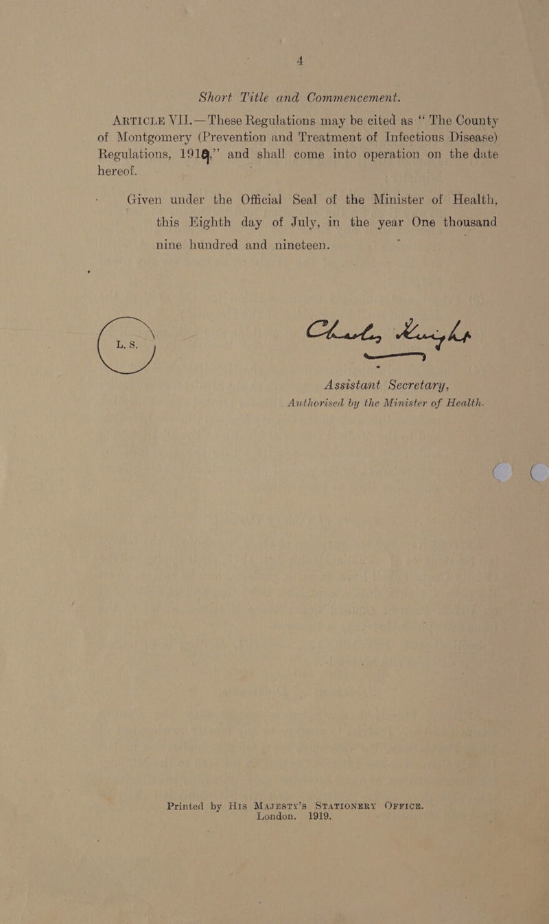 Short Title and Commencement. ARTICLE VIJ.— These Regulations may be cited as “‘ The County of Montgomery (Prevention and Treatment of Infectious Disease) Regulations, 191,” and shall come into operation on the date hereof. Given under the Official Seal of the Minister of Health, this Highth day of July, in the year One thousand nine hundred and nineteen. Assistant Secretary, Authorised by the Minister of Health.  Printed by His Maggsty’s STATIONERY OFFICE. — London. 1919.