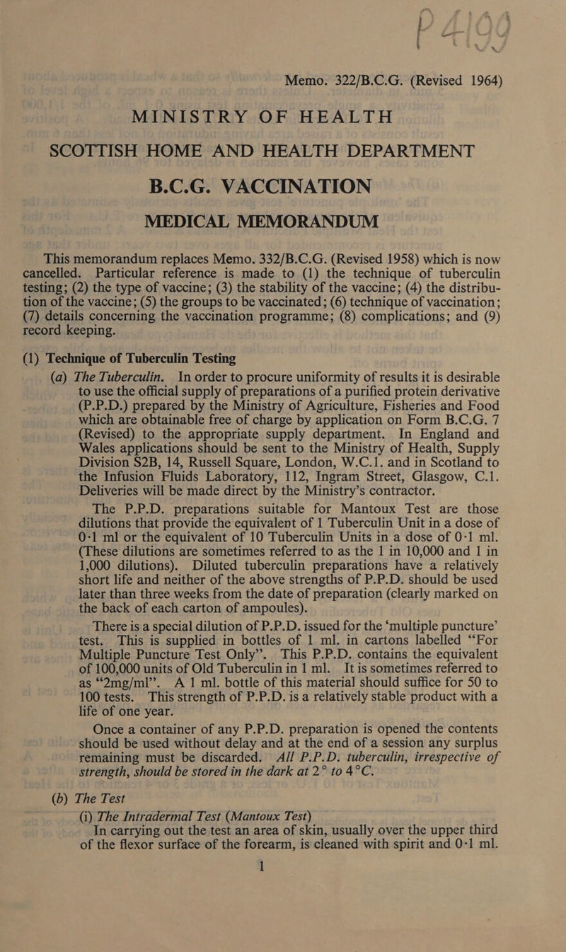 Memo. 322/B.C.G. (Revised 1964) MINISTRY OF HEALTH SCOTTISH HOME AND HEALTH DEPARTMENT B.C.G. VACCINATION MEDICAL MEMORANDUM This memorandum replaces Memo. 332/B.C.G. (Revised 1958) which is now cancelled. Particular reference is made to (1) the technique of tuberculin testing; (2) the type of vaccine; (3) the stability of the vaccine; (4) the distribu- tion of the vaccine; (5) the groups to be vaccinated ; (6) technique of vaccination; (7) details concerning the vaccination programme; (8) complications; and (9) record keeping. (1) Technique of Tuberculin Testing (a) The Tuberculin. In order to procure uniformity of results it is desirable to use the official supply of preparations of a purified protein derivative (P.P.D.) prepared by the Ministry of Agriculture, Fisheries and Food which are obtainable free of charge by application on Form B.C.G. 7 (Revised) to the appropriate supply department. In England and Wales applications should be sent to the Ministry of Health, Supply Division S2B, 14, Russell Square, London, W.C.1. and in Scotland to the Infusion Fluids Laboratory, 112, Ingram Street, Glasgow, C.1. Deliveries will be made direct by the Ministry’s contractor. The P.P.D. preparations suitable for Mantoux Test are those dilutions that provide the equivalent of 1 Tuberculin Unit in a dose of 0-1 ml or the equivalent of 10 Tuberculin Units in a dose of 0-1 ml. (These dilutions are sometimes referred to as the 1 in 10,000 and 1 in 1,000 dilutions). Diluted tuberculin preparations have a relatively short life and neither of the above strengths of P.P.D. should be used later than three weeks from the date of preparation (clearly marked on the back of each carton of ampoules). There is a special dilution of P.P.D. issued for the ‘multiple puncture’ test. This is supplied in bottles of 1 ml. in cartons labelled “For Multiple Puncture Test Only’. This P.P.D. contains the equivalent of 100,000 units of Old Tuberculin in 1 ml. It is sometimes referred to as “‘2mg/ml’’. A 1 ml. bottle of this material should suffice for 50 to 100 tests. This strength of P.P.D. is a relatively stable product with a life of one year. Once a container of any P.P.D. preparation is opened the contents should be used without delay and at the end of a session any surplus remaining must be discarded. AJ] P.P.D. tuberculin, irrespective of strength, should be stored in the dark at 2° to 4°C. (b) The Test (i) The Intradermal Test (Mantoux Test) In carrying out the test an area of skin, usually over the upper third of the flexor surface of the forearm, is cleaned with spirit and 0-1 ml.