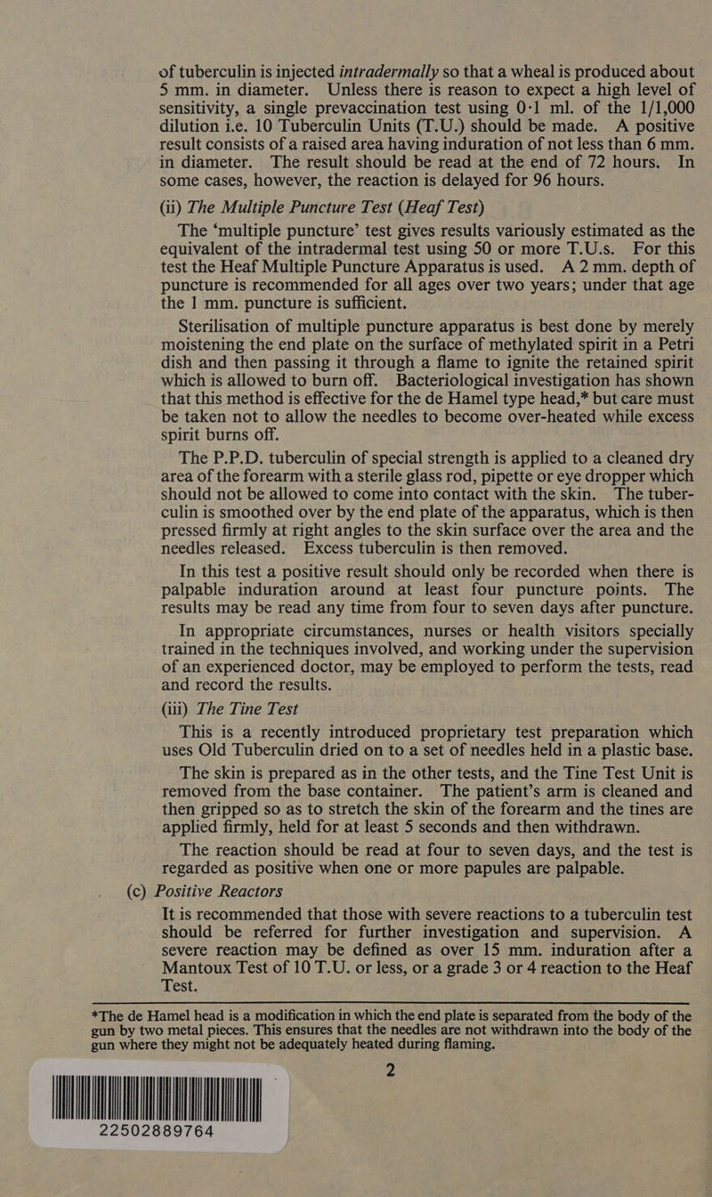 of tuberculin is injected intradermally so that a wheal is produced about 5 mm. in diameter. Unless there is reason to expect a high level of sensitivity, a single prevaccination test using 0-1 ml. of the 1/1,000 dilution i.e. 10 Tuberculin Units (T.U.) should be made. A positive result consists of a raised area having induration of not less than 6 mm. in diameter. The result should be read at the end of 72 hours. In some cases, however, the reaction is delayed for 96 hours. (ii) The Multiple Puncture Test (Heaf Test) The ‘multiple puncture’ test gives results variously estimated as the equivalent of the intradermal test using 50 or more T.U.s. For this test the Heaf Multiple Puncture Apparatus is used. A 2 mm. depth of puncture is recommended for all ages over two years; under that age the 1 mm. puncture is sufficient. Sterilisation of multiple puncture apparatus is best done by merely moistening the end plate on the surface of methylated spirit in a Petri dish and then passing it through a flame to ignite the retained spirit which is allowed to burn off. Bacteriological investigation has shown that this method is effective for the de Hamel type head,* but care must be taken not to allow the needles to become over-heated while excess. spirit burns off. The P.P.D. tuberculin of special strength is applied to a cleaned dry area of the forearm with a sterile glass rod, pipette or eye dropper which should not be allowed to come into contact with the skin. The tuber- culin is smoothed over by the end plate of the apparatus, which is then pressed firmly at right angles to the skin surface over the area and the needles released. Excess tuberculin is then removed. In this test a positive result should only be recorded when there is palpable induration around at least four puncture points. The results may be read any time from four to seven days after puncture. In appropriate circumstances, nurses or health visitors specially trained in the techniques involved, and working under the supervision of an experienced doctor, may be employed to perform the tests, read and record the results. (iii) The Tine Test This is a recently introduced proprietary test preparation which uses Old Tuberculin dried on to a set of needles held in a plastic base. The skin is prepared as in the other tests, and the Tine Test Unit is removed from the base container. The patient’s arm is cleaned and then gripped so as to stretch the skin of the forearm and the tines are applied firmly, held for at least 5 seconds and then withdrawn. The reaction should be read at four to seven days, and the test is regarded as positive when one or more papules are palpable. (c) Positive Reactors It is recommended that those with severe reactions to a tuberculin test should be referred for further investigation and supervision. A severe reaction may be defined as over 15 mm. induration after a Mantoux Test of 10 T.U. or less, or a grade 3 or 4 reaction to the Heaf Test. *The de Hamel head is a modification in which the end plate is separated from the body of the gun by two metal pieces. This ensures that the needles are not withdrawn into the body of the gun where they might not be adequately heated during flaming. NI 2502889764
