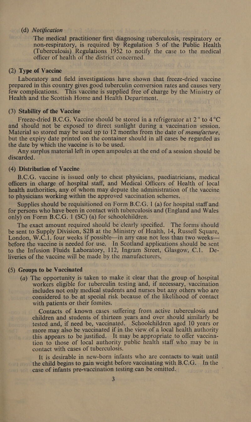 (d) Notification The medical practitioner first diagnosing tuberculosis, respiratory or non-respiratory, is required by Regulation 5 of the Public Health (Tuberculosis) Regulations 1952 to notify the case to the medical officer of health of the district concerned. (2) Type of Vaccine Laboratory and field investigations have shown that freeze-dried vaccine prepared in this country gives good tuberculin conversion rates and causes very few complications. This vaccine is supplied free of charge by the Ministry of Health and the Scottish Home and Health Department. (3) Stability of the Vaccine Freeze-dried B.C.G. Vaccine should be stored in a refrigerator at 2° to 4°C and should not be exposed to direct sunlight during a vaccination session. Material so stored may be used up to 12 months from the date of manufacture, but the expiry date printed on the container should in all cases be regarded as the date by which the vaccine is to be used. Any surplus material left in open ampoules at the end of a session should be discarded. (4) Distribution of Vaccine B.C.G. vaccine is issued only to chest physicians, paediatricians, medical officers in charge of hospital staff, and Medical Officers of Health of local health authorities, any of whom may depute the administration of the vaccine to physicians working within the approved vaccination schemes. Supplies should be requisitioned on Form B.C.G. 1 (a) for hospital staff and for persons who have been in contact with tuberculosis and (England and Wales only) on Form B.C.G. 1 (SC) (a) for schoolchildren. The exact amount required should be clearly specified. The forms should be sent to Supply Division, S2B at the Ministry of Health, 14, Russell Square, London, W.C.1. four weeks if possible—in any case not less than two weeks— before the vaccine is needed for use. In Scotland applications should be sent to the Infusion Fluids Laboratory, 112, Ingram Street, Glasgow, C.1. De- liveries of the vaccine will be made by the manufacturers. (5) Groups to be Vaccinated (a) The opportunity is taken to make it clear that the group of hospital workers eligible for tuberculin testing and, if necessary, vaccination includes not only medical students and nurses but any others who are considered to be at special risk because of the likelihood of contact with patients or their fomites. Contacts of known cases suffering from active tuberculosis and children and students of thirteen years and over should similarly be tested and, if need be, vaccinated. Schoolchildren aged 10 years or more may also be vaccinated if in the view of a local health authority this appears to be justified. It may be appropriate to offer vaccina- tion to those of local authority public health staff who may be in contact with cases of tuberculosis. It is desirable in new-born infants who are contacts to wait until the child begins to gain weight before vaccinating with B.C.G. In the case of infants pre-vaccination testing can be omitted. :