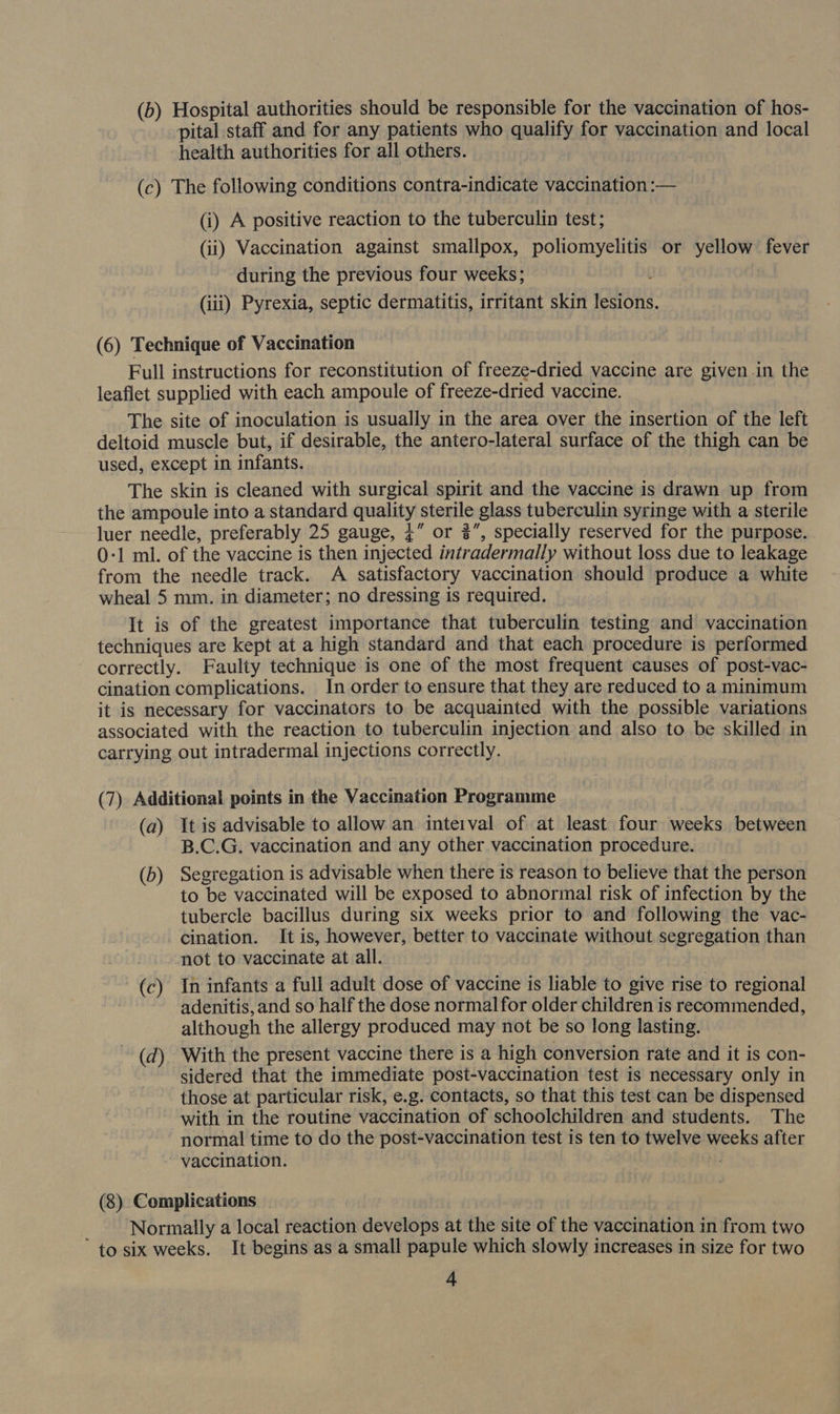 (b) Hospital authorities should be responsible for the vaccination of hos- pital staff and for any patients who qualify for vaccination and local health authorities for all others. (c) The following conditions contra-indicate vaccination :— (i) A positive reaction to the tuberculin test; (ii) Vaccination against smallpox, poliomyelitis or yellow fever during the previous four weeks; : (iii) Pyrexia, septic dermatitis, irritant skin lesions. (6) Technique of Vaccination Full instructions for reconstitution of freeze-dried vaccine are given .in the leaflet supplied with each ampoule of freeze-dried vaccine. The site of inoculation is usually in the area over the insertion of the left deltoid muscle but, if desirable, the antero-lateral surface of the thigh can be used, except in infants. The skin is cleaned with surgical spirit and the vaccine is drawn up from the ampoule into a standard quality sterile glass tuberculin syringe with a sterile luer needle, preferably 25 gauge, ¢” or ”, specially reserved for the purpose. . 0-1 ml. of the vaccine is then injected intradermally without loss due to leakage from the needle track. A satisfactory vaccination should produce a white wheal 5 mm. in diameter; no dressing is required. It is of the greatest importance that tuberculin testing and vaccination techniques are kept at a high standard and that each procedure is performed correctly. Faulty technique is one of the most frequent causes of post-vac- cination complications. In order to ensure that they are reduced to a minimum it is necessary for vaccinators to be acquainted with the possible variations associated with the reaction to tuberculin injection and also to be skilled in carrying out intradermal injections correctly. (7) Additional points in the Vaccination Programme (a) It is advisable to allow an inteival of at least four weeks between B.C.G. vaccination and any other vaccination procedure. (b) Segregation is advisable when there is reason to believe that the person to be vaccinated will be exposed to abnormal risk of infection by the tubercle bacillus during six weeks prior to and following the vac- cination. It is, however, better to vaccinate without segregation than not to vaccinate at all. (c) In infants a full adult dose of vaccine is liable to give rise to regional adenitis, and so half the dose normalfor older children is recommended, although the allergy produced may not be so long lasting. (d) With the present vaccine there is a high conversion rate and it is con- sidered that the immediate post-vaccination test is necessary only in those at particular risk, e.g. contacts, so that this test can be dispensed with in the routine vaccination of schoolchildren and students. The normal time to do the post-vaccination test is ten to twelve weeks after vaccination. i, (8) Complications _ Normally a local reaction develops at the site of the vaccination in from two to six weeks. It begins as a small papule which slowly increases in size for two