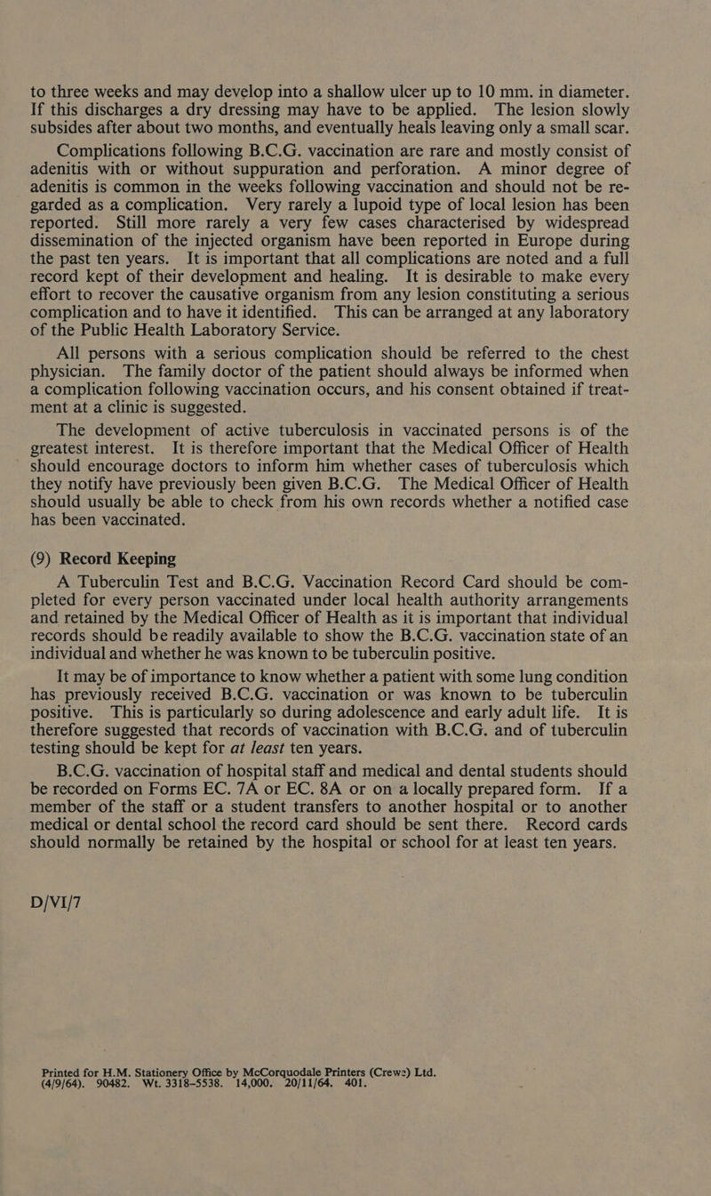 to three weeks and may develop into a shallow ulcer up to 10 mm. in diameter. If this discharges a dry dressing may have to be applied. The lesion slowly subsides after about two months, and eventually heals leaving only a small scar. Complications following B.C.G. vaccination are rare and mostly consist of adenitis with or without suppuration and perforation. A minor degree of adenitis is common in the weeks following vaccination and should not be re- garded as a complication. Very rarely a lupoid type of local lesion has been reported. Still more rarely a very few cases characterised by widespread dissemination of the injected organism have been reported in Europe during the past ten years. It is important that all complications are noted and a full record kept of their development and healing. It is desirable to make every effort to recover the causative organism from any lesion constituting a serious complication and to have it identified. This can be arranged at any laboratory of the Public Health Laboratory Service. All persons with a serious complication should be referred to the chest physician. The family doctor of the patient should always be informed when a complication following vaccination occurs, and his consent obtained if treat- ment at a clinic is suggested. The development of active tuberculosis in vaccinated persons is of the greatest interest. It is therefore important that the Medical Officer of Health ' should encourage doctors to inform him whether cases of tuberculosis which they notify have previously been given B.C.G. The Medical Officer of Health should usually be able to check from his own records whether a notified case has been vaccinated. (9) Record Keeping A Tuberculin Test and B.C.G. Vaccination Record Card should be com- pleted for every person vaccinated under local health authority arrangements and retained by the Medical Officer of Health as it is important that individual records should be readily available to show the B.C.G. vaccination state of an individual and whether he was known to be tuberculin positive. It may be of importance to know whether a patient with some lung condition has previously received B.C.G. vaccination or was known to be tuberculin positive. This is particularly so during adolescence and early adult life. It is therefore suggested that records of vaccination with B.C.G. and of tuberculin testing should be kept for at Jeast ten years. B.C.G. vaccination of hospital staff and medical and dental students should be recorded on Forms EC. 7A or EC. 8A or on a locally prepared form. If a member of the staff or a student transfers to another hospital or to another medical or dental school the record card should be sent there. Record cards should normally be retained by the hospital or school for at least ten years. D/VI/7 Printed for H.M. Stationery Office by McCorquodale Printers (Crewe) Ltd. (4/9/64). 90482. Wt. 3318-5538. 14, 000. 20/11/64. 401.